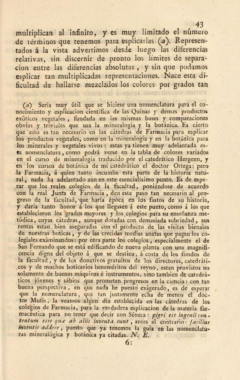 multiplican al infinito, yes muy limitado el número de términos que tenemos para esplicarlas (¿í). Represen¬ tados á la vista advertimos desde luego las diferencias relativas, sin discernir de pronto los límites de separa¬ ción entre las diferencias absolutas , y sin que podamos esplicar tan multiplicadas representaciones. Nace esta di¬ ficultad de hallarse mezclados los colores por grados tan (a) Sería muy útil que se hiciese una nomenclatura para el co¬ nocimiento y espllcaclon científica de las Quinas y demas productos exuticos vegetales , fundada en las mismas bases y comparaciones obvias y triviales que usa la mineralogía y la botánica. Es cierto que esto es tan necesario en las cátedras de Farmacia para esplicar los productos vegetales, como en la mineralogía y en la botánica para los minerales y vegetales vivos; estas ya tienen muy adelantada es¬ ta nomenclatura, como podrá verse en la tabla de colores variados en el curso de mineralogia traducido por el catedrático Hergenn, y en los cursos de botánica de mi catedrático el doctor Ortega; pero la Farmacia, á quien tanto incumbe esta parte de la historia natu¬ ral , nada ha adelantado aun en este esencialísimo punto. Es de espe¬ rar que los reales colegios de la fecoltad, poniéndose de acuerdo con la real Junta de Farmacia , den este paso tan necesario al pro¬ greso de la facultad,'que haría épóca en los fastos de su historia, y darla tanto honor á los que llegasen á este punto, como á los que establecieron los grados mayores y los colegios para su enseñanza me¬ tódica, cuyas cátedras, aunque dotadas con demasiada sobriedad, sus rentas están bien aseguradas con el producto de las visitas bienales de nuestras boticas, y de las crecidas medias anatas que pagan los co¬ legiales examinandos: por otra parte los colegios , especialmente el de San Fernando que se está edificando de nueva planta con una magnifi¬ cencia digna del objeto á que se destina, á costa de los fondos de la facultad , y de los donativos gratuitos de los directores, catedráti- .eos y de muchos boticarios beneméritos del reyno, están provistos no solamente de buenas máquinas é instrumentos, sino también de catedrᬠticos jóvenes y sáblos que prometen progresos en la ciencia; con tan buena perspectiva, en que nada he puesto exagerado, es de esperar que la nomenclatura, que tan justamente echa de menos el doc¬ tor Mutis, la veamos algún dia establecida en las cátedras de los colegios de Farmacia, para la verdadera esplicacion de la materia far¬ macéutica para no tener que decir con Séneca; est ¡Jigenii con. tentum esse qucc ab aliis inventa /ííwí , antes al contrario; facilius iiiventis addeve , puesto que ya' tenemos la guia en las nomenclatu¬ ras mineralógica y botánica ya citadas. N. E. 6: