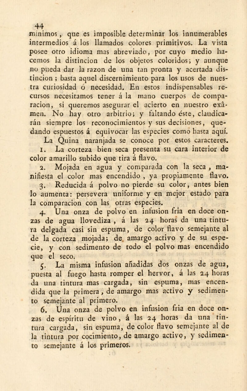 mínimos, que es imposible determinar los innumerables intermedios á los llamados colores primitivos. La vista posee otro idioma mas abreviado, por cuyo medio ha¬ cemos la distinción de los objetos coloridos; y aunque no pueda dar la razón de una tan pronta y acertada dis¬ tinción ; basta aquel discernimiento para los usos de nues¬ tra curiosidad ó necesidad. En estos indispensables re¬ cursos necesitamos tener á la mano cuerpos de compa¬ ración, si queremos asegurar el acierto en nuestro exa¬ men. No hay otro arbitrio; y faltando éste, claudica¬ rán siempre los reconocimientos y sus decisiones, que¬ dando espuestos á equivocar las especies como hasta aquí. La Quina naranjada se conoce por estos caracteres. 1. La corteza bien seca presenta su cara interior de color amarillo subido que tira á flavo. 2. Mojada en agua y comparada con la seca , ma¬ nifiesta el color mas encendido , ya propiamente flavo. 3. Reducida á polvo no pierde su color, antes bien lo aumenta; persevera uniforme y en mejor estado para la comparación con las otras especies. 4. Una onza de polvo en intusion fria en doce on¬ zas de agua llovediza , á las 24 horas da una tintu¬ ra delgada casi sin espuma, de color flavo semejante al de la corteza mojada; de. amargo activo y de su espe¬ cie, y con sedimento de todo el polvo mas encendido que el seco. 5. La misma infusión añadidas dos onzas de agua, puesta al fuego hasta romper el hervor, á las 24 horas da una tintura mas cargada, sin espuma, mas encen¬ dida que la primera, de amargo mas activo y sedimen¬ to semejante al primero. 6. Una onza de polvo en infusión fria en doce on¬ zas de espíritu de vino, á las 24 horas da una tin¬ tura cargada, sin espuma, de color flavo semejante al de la tintura por cocimiento, de amargo activo, y sedimen¬ to semejante á los primeros.