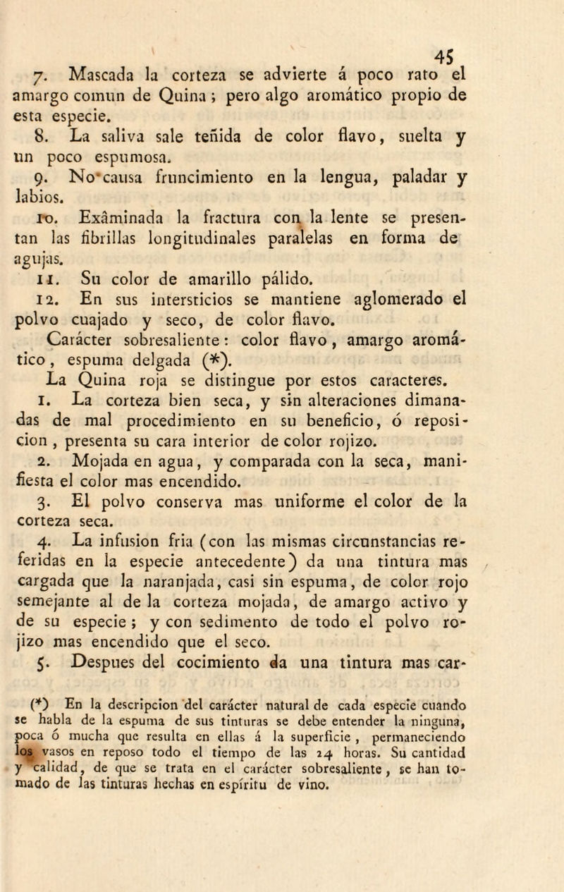 7- Mascada la corteza se advierte á poco rato el amargo común de Quina ; pero algo aromático propio de esta especie. 8. La saliva sale teñida de color flavo, suelta y un poco espumosa. 9. No'causa fruncimiento en la lengua, paladar y labios. ro. Examinada la fractura con la lente se presen¬ tan las fibrillas longitudinales paralelas en forma de agujas. 11. Su color de amarillo pálido. 12. En sus intersticios se mantiene aglomerado el polvo cuajado y seco, de color flavo. Carácter sobresaliente; color flavo , amargo aromá¬ tico , espuma delgada (^). La Quina roja se distingue por estos caracteres. 1. La corteza bien seca, y sin alteraciones dimana¬ das de mal procedimiento en su beneficio, ó reposi¬ ción , presenta su cara interior de color rojizo. 2. Mojada en agua, y comparada con la seca, mani¬ fiesta el color mas encendido. 3. El polvo conserva mas uniforme el color de la corteza seca. 4. La infusión fría (con las mismas circunstancias re¬ feridas en la especie antecedente) da una tintura mas cargada que la naranjada, casi sin espuma, de color rojo semejante al déla corteza mojada, de amargo activo y de su especie ; y con sedimento de todo el polvo ro¬ jizo mas encendido que el seco. 5. Después del cocimiento da una tintura mas car- (*') En la descripción ‘del carácter natural de cada especie cuando se habla de la espuma de sus tinturas se debe entender la ninguna, poca ó mucha que resulta en ellas á la superficie , permaneciendo los vasos en reposo todo el tiempo de las 24 horas. Su cantidad y 'calidad, de que se trata en el carácter sobresaliente, se han to¬ mado de las tinturas hechas en espíritu de vino.