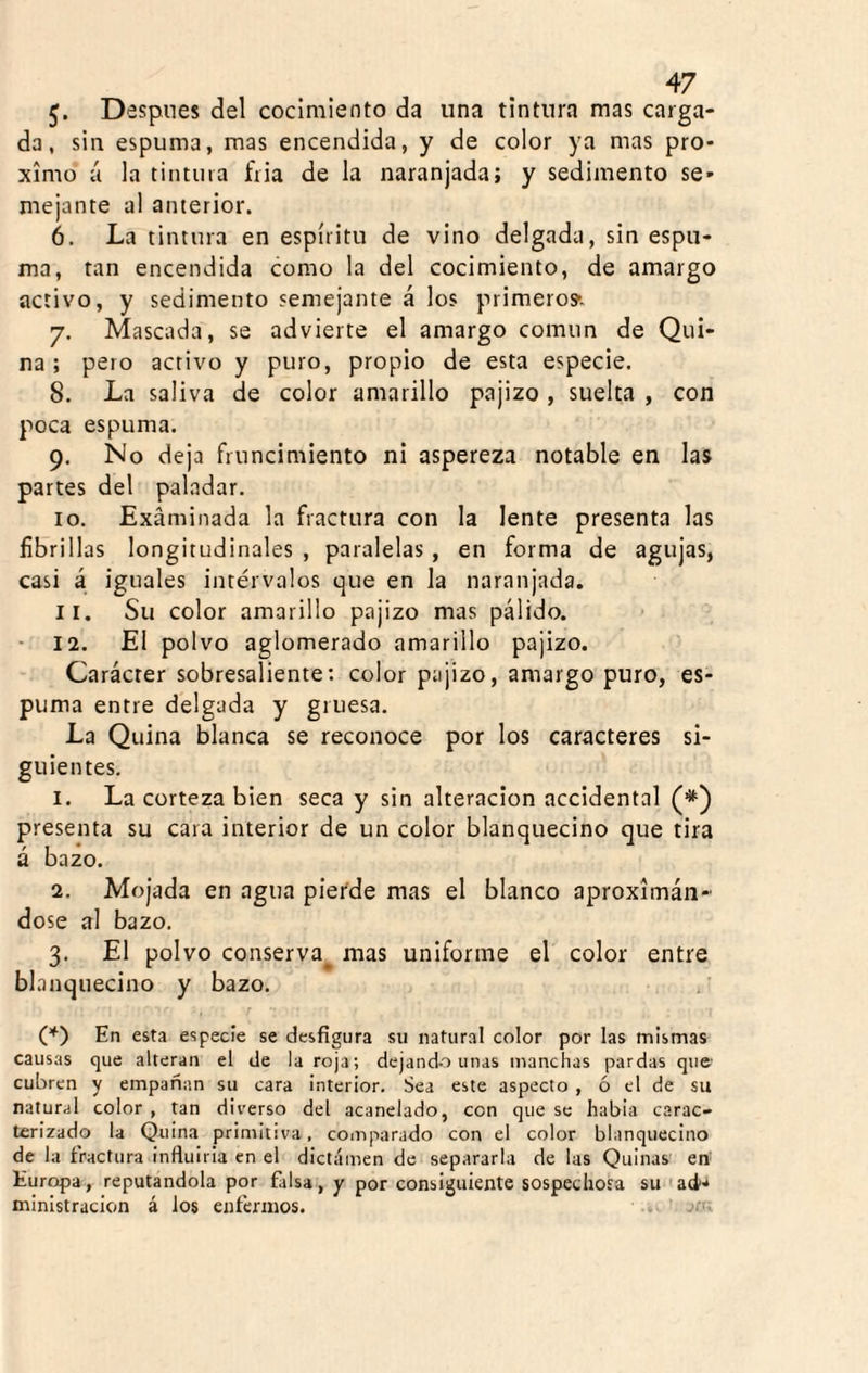 5- Despnes del cocimiento da una tintura mas carga¬ da, sin espuma, mas encendida, y de color ya mas pró¬ ximo á la tintura fria de la naranjada; y sedimento se¬ mejante al anterior. 6. La tintura en espíritu de vino delgada, sin espu¬ ma, tan encendida como la del cocimiento, de amargo activo, y sedimento semejante á los primero?. 7. Mascada, se advierte el amargo común de Qui¬ na ; pero activo y puro, propio de esta especie. 8. La saliva de color amarillo pajizo , suelta , con poca espuma. 9. No deja fruncimiento ni aspereza notable en las partes del paladar. 10. Examinada la fractura con la lente presenta las fibrillas longitudinales , paralelas , en forma de agujas, casi á iguales intervalos que en la naranjada. 11. Su color amarillo pajizo mas pálido. • 12. El polvo aglomerado amarillo pajizo. Carácter sobresaliente; color pajizo, amargo puro, es¬ puma entre delgada y gruesa. La Quina blanca se reconoce por los caracteres si¬ guientes. 1. La corteza bien seca y sin alteración accidental (*') presenta su cara interior de un color blanquecino que tira á bazo. 2. Mojada en agua pierde mas el blanco aproximán¬ dose al bazo. 3. El polvo conserva^ mas uniforme el color entre blanquecino y bazo. (,*) En esta especie se desfigura su natural color por las mismas causas que alteran el de la roja; dejando unas manchas pardas que- cubren y empañan su cara interior. Sea este aspecto , ó el de su natural color , tan diverso del acanelado, con que se había carac¬ terizado la Quina primitiva, comparado con el color blanquecino de la fractura influirla en el dictamen de separarla de las Quinas en Europa, reputándola por falsa, y por consiguiente sospechosa su «ad* ministracion á los enferuios.