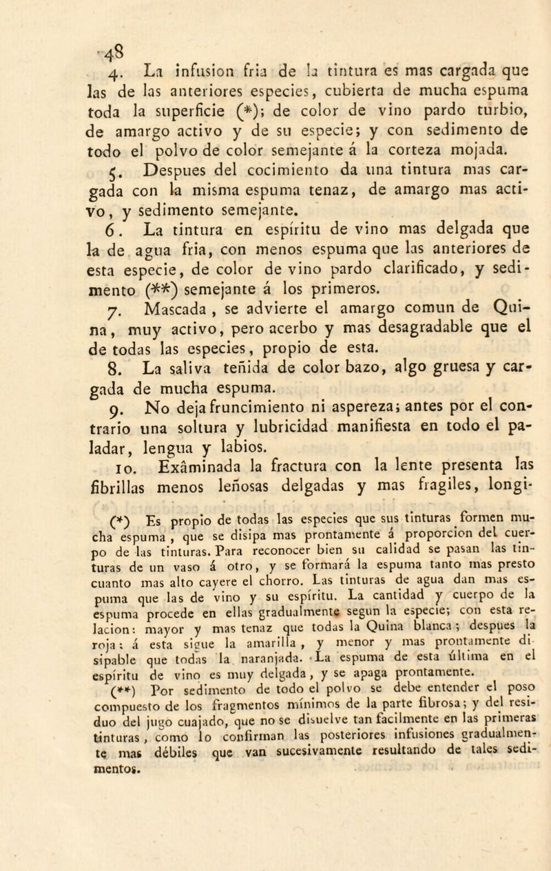 4. La infusión fria de !a tintura es mas cargada que las de las anteriores especies, cubierta de mucha espuma toda la superficie (*); de color de vino pardo turbio, de amargo activo y de su especie; y con sedimento de todo el polvo de color semejante á la corteza mojada. Después del cocimiento da una tintura mas car¬ gada con la misma espuma tenaz, de amargo mas acti¬ vo, y sedimento semejante. 6. La tintura en espíritu de vino mas delgada que la de agua fria, con menos espuma que las anteriores de esta especie, de color devino pardo clarificado, y sedi¬ mento (•^^) semejante á los primeros. 7. Mascada , se advierte el amargo común de Qui¬ na, muy activo, pero acerbo y mas desagradable que el de todas las especies, propio de esta. 8. La saliva teñida de color bazo, algo gruesa y car¬ gada de mucha espuma. 9. No deja fruncimiento ni aspereza; antes por el con¬ trario una soltura y lubricidad manifiesta en todo el pa¬ ladar, lengua y labios. 10. Examinada la fractura con la lente presenta las fibrillas menos leñosas delgadas y mas frágiles, longi- (*) Es propio de todas las especies que sus tinturas formen mu¬ cha espuma , que se disipa mas prontaniente a proporción del cuer¬ po de las tinturas. Para reconocer bien su calidad se pasan las tin¬ turas de un vaso á otro, y se formara la espuma tanto mas presto cuanto mas alto cayere el chorro. Las tinturas de agua dan mas es¬ puma que las de vino y su espíritu. La cantidad y cuerpo de la espuma procede en ellas gradualmente según la especie; con esta re¬ lación : mayor y mas tenaz que todas la Quina blanca; después la roja; á esta sigue la amarilla, y menor y mas prontamente di sipable que todas la naranjada. ’La espuma de esta ultima en el espíritu de vino es muy delgada, y se apaga prontamente. (»■*•) Por sedimento de todo el polvo se debe entender el poso compuesto de los fragmentos mínimos de la parte fibrosa; y del resi¬ duo del jugo cuajado, que no se disuelve tan fácilmente en las primeras tíntiiras, como lo confirman las posteriores infusiones gradualmen¬ te mas débiles que van sucesivamente resultando de tales sedi¬ mentos.