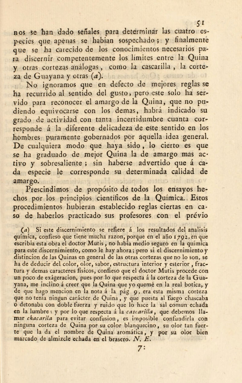 nos se han dado señales para determinar las cuatro es¬ pecies que apenas se habían sospechado; y finalmente que se ha carecido de los conocimientos necesarios pa¬ ra discernir competentemente los límites entre la Quina y otras cortezas análogas, como la cascarilla , la corte¬ za de Guayana y otras (a). No ignoramos que en defecto de mejores reglas se ha recurrido al sentido del gusto, pero este solo ha ser¬ vido para reconocer el amargo de la Quina, que no po¬ diendo equivocarse con los demas, habrá indicado su grado de actividad con tanta incertidumbre cuanta cor¬ responde á la diferente delicadeza de este sentido en los hombres puramente gobernados por aquella idea general. De cualquiera modo que haya sido, lo cierto es que se ha graduado de mejor Quina la de amargo mas ac¬ tivo y sobresaliente ; sin haberse advertido que á ca¬ da especie le corresponde su determinada calidad de amargo. Prescindimos de propósito de todos los ensayos he¬ chos por los principios científicos de la Química. Estos procedimientos hubieran establecido reglas ciertas en ca¬ so de haberlos practicado sus profesores con el previo (^) Si este discerníniiento se refiere á los resultados del análisis química, confieso que tiene mucha razón, porque en el año 1792, en que escribía esta obra el doctor Mutis , no habla medio seguro en la química para este discernimiento, como le hay ahora; pero si el discernimiento y distinción de las Quinas en general de las otras cortezas que no lo son, se ha de deducir del color, olor, sabor, estructura interior y esterior , frac¬ tura y demas caracteres físicos, confieso que el doctor Mutis procede con un poco de exageración, pues por lo que respecta á la corteza de la Gua¬ yana, me inclino á creer que la Quina que yo quemé en la real botica, y de que hago mención en la nota á la pág 9, era esta misma corteza que no tenia ningún carácter de Quina , y que puesta al fuego chascaba ó detonaba con doble fuerza y ruido que lo hace la sal común echada en la lumbre ; y por lo que respecta á la cascarilla, que debemos lla¬ mar para evitar confusión, es imposible confundirla con ninguna corteza de Quina por su color blanquecino, su olor tan fuer¬ te que la da el nombre de Quina aromática, y por su olor bien marcado de almizcle echada en el brasero. N. E. 7-