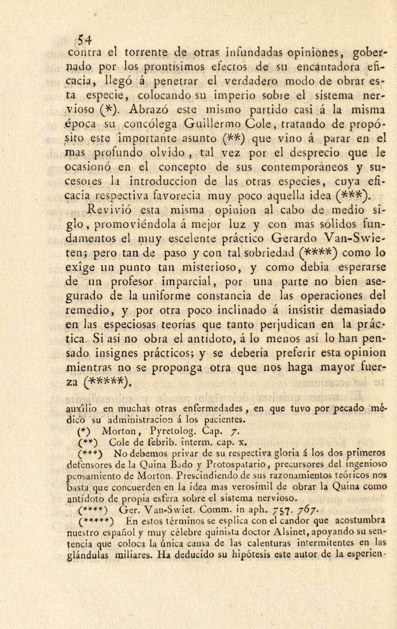 contra el torrente de otras infundadas opiniones, gober¬ nado por los prontísimos efectos de su encantadora efi¬ cacia, llegó á penetrar el verdadero modo de obrar es¬ ta especie, colocando su imperio sobre el sistema ner¬ vioso Abrazó este mismo partido casi á la misma época su concólega Guillermo Colé, tratando de propó¬ sito este importante asunto que vino á parar en el mas profundo olvido , tal vez por el desprecio que le ocasionó en el concepto de sus contemporáneos y su¬ cesores la introducción de las otras especies, cuya efi¬ cacia respectiva favorecia muy poco aquella idea Revivió esta misma opinión al cabo de medio si¬ glo, promoviéndola á mejor luz y con mas sólidos fun¬ damentos el muy escelente práctico Gerardo Van-Svvie- ten; pero tan de paso y con tal sobriedad como lo exige un punto tan misterioso, y como debia esperarse de un profesor imparcial, por una parte no bien ase¬ gurado de la uniforme constancia de las operaciones del remedio, y por otra poco inclinado á insistir demasiado en las especiosas teorías que tanto perjudican en la prác¬ tica. Si así no obra el antídoto, á lo menos así lo han pen¬ sado insignes prácticos; y se debería preferir esta opinión mientras no se proponga otra que nos haga mayor fuer¬ za (^****). auxilio en muchas otras enfermedades, en que tuvo por pecado mé¬ dico su administración á los pacientes. (♦) Morton, Pyretolog. Cap. 7. Colé de febrib. interm, cap. x. C’*'**) No debemos privar de su respectiva gloria á los dos primeros defensores de la Quina fiado y Protospatario, precursores del ingenioso pensamiento de Morton. Prescindiendo de sus razonamientos teóricos nos basta que concuerden en la idea mas verosimil de obrar la Quina como antídoto de propia esfera sobre el sistema nervioso. Qer. Van-Svviet. Comm. in aph. 757. 767. ^*****') P'n estos términos se esplica con el candor que acostumbra nuestro español y muy célebre quiuista doctor Alslnet, apoyando su sen¬ tencia que coloca la única causa de las calenturas intermitentes en las glándulas miliares. Ha deducido su hipótesis este autor de la esperien-