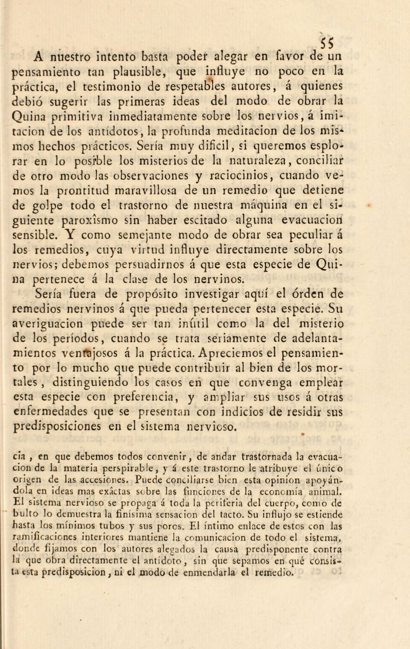 A nuestro intento basta poder alegar en favor de un pensamiento tan plausible, que influye no poco en la práctica, el testimonio de respetables autores, á quienes debió sugerir las primeras ideas del modo de obrar la Quina primitiva inmediatamente sobre los nervios, á imi¬ tación de los antídotos, la profunda meditación de los mis* mos hechos prácticos. Sería muy difícil, si queremos esplo- rar en lo posrble los misterios de la naturaleza, conciliar de otro modo las observaciones y raciocinios, cuando ve¬ mos la prontitud maravillosa de un remedio que detiene de golpe todo el trastorno de nuestra máquina en el si¬ guiente paroxismo sin haber escitado alguna evacuación sensible. Y como semejante modo de obrar sea peculiar á los remedios, cuya virtud influye directamente sobre los nervios; debemos persuadirnos á que esta especie de Qui¬ na pertenece á la clase de los nervinos. Sería fuera de propósito investigar aquí el órdcn de remedios nervinos á que pueda pertenecer esta especie. Su averiguación puede ser tan inútil como la del misterio de los períodos, cuando se trata seriamente de adelanta¬ mientos ventajosos á la práctica. Apreciemos el pensamien¬ to por lo mucho que puede contribuir al bien de los mor¬ tales , distinguiendo los casos en que convenga emplear esta especie con preferencia, y ampliar sus usos á otras enfermedades que se presentaji con indicios de residir sus predisposiciones en el sistema nervioso. cía , en que debemos todos convenir, de andar trastornada la evacua¬ ción de la materia perspirahle, y á este trastorno le atribuye el único origen de las accesiones. Puede concillarse bien esta opinión apoyán¬ dola en ¡deas mas exactas sobre las funciones de la economía animal. El sistema nervioso se propaga á toda la periferia del cuerpo, como de bulto lo demuestra la finísima sensación del tacto. Su influjo se esticnde hasta los mínimos tubos y sus poros. El íntimo enlace de estos con las ramificaciones interiores mantiene la comunicación de todo el sistema, donde fijamos con los autores alegados la causa predisponente contra la que obra directamente el antídoto, sin que sepamos en qué consis¬ ta esta predisposición, ni el modo de enmendarla el remedio.