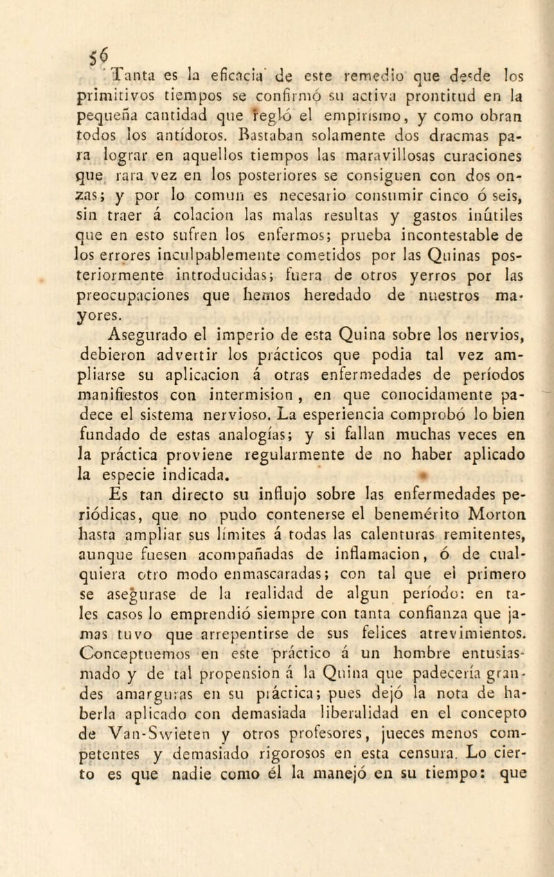 'Tanta es la eficacia' de este remedio que desde los primitivos tiempos se confirmó su activa prontitud en la pequeña cantidad que regló el empirismo, y como obran todos los antídotos. Bastaban solamente dos dracmas pa¬ ra lograr en aquellos tiempos las maravillosas curaciones que rara vez en los posteriores se consiguen con dos on¬ zas; y por lo común es necesario consumir cinco ó seis, sin traer á colación las malas resultas y gastos inútiles que en esto sufren los enfermos; prueba incontestable de los errores inculpablemente cometidos por las Quinas pos¬ teriormente introducidas; hiera de otros yerros por las preocupaciones que hemos heredado de nuestros ma¬ yores. Asegurado el imperio de esta Quina sobre los nervios, debieron advertir los prácticos que podia tal vez am¬ pliarse su aplicación á otras enfermedades de períodos manifiestos con intermisión , en que conocidamente pa¬ dece el sistema nervioso. La esperiencia comprobó lo bien fundado de estas analogías; y si fallan muchas veces en la práctica proviene regularmente de no haber aplicado la especie indicada. • Es tan directo su influjo sobre las enfermedades pe¬ riódicas, que no pudo contenerse el benemérito Morton hasta ampliar sus límites á todas las calenturas remitentes, aunque fuesen acompañadas de inflamación, ó de cual¬ quiera otro modo enmascaradas; con tal que el primero se asegurase de la realidad de algún período: en ta¬ les casos lo emprendió siempre con tanta confianza que ja¬ mas tuvo que arrepentirse de sus felices atrevimientos. Conceptuemos en este práctico á un hombre entusias¬ mado y de tal propensión á la Quina que padecería gran¬ des amarguras en su piáctica; pues dejó la nota de ha¬ berla aplicado con demasiada liberalidad en el concepto de Van-Swieten y otros profesores, jueces menos com¬ petentes y demasiado rigorosos en esta censura. Lo cier¬ to es que nadie como él la manejó en su tiempo; que