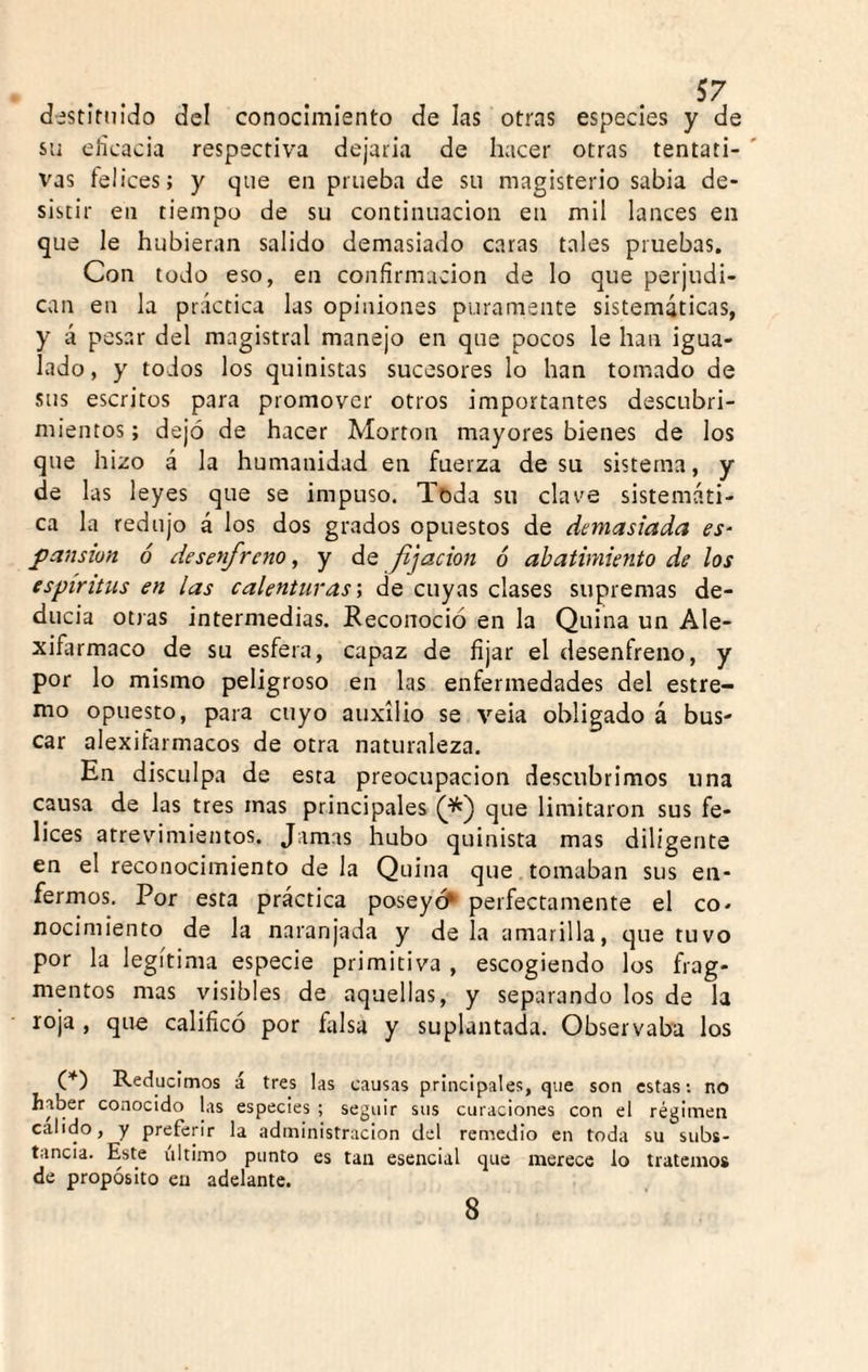 destíniido del conocimiento de las otms especies y de su elicacia respectiva dejarla de hacer otras tentati- ' vas felices; y que en prueba de su magisterio sabia de¬ sistir en tiempo de su continuación en mil lances en que le hubieran salido demasiado caras tales pruebas. Con todo eso, en confirmación de lo que perjudi¬ can en la práctica las opiniones puramente sistemáticas, y á pesar del magistral manejo en que pocos le han igua¬ lado, y todos los quinistas sucesores lo han tomado de sus escritos para promover otros importantes descubri¬ mientos ; dejó de hacer Morton mayores bienes de los que hizo á la humanidad en fuerza de su sistema, y de las leyes que se impuso. Toda su clav'e sistemáti¬ ca la redujo á los dos grados opuestos de demasiada es- pansion ó desenfreno, y de fjacion 6 abatimiento de los espíritus en las calenturas \ de cuyas clases supremas de¬ ducía otras intermedias. Reconoció en la Quina un Ale- xifarmaco de su esfera, capaz de fijar el desenfreno, y por lo mismo peligroso en las enfermedades del estre- mo opuesto, para cuyo auxilio se veia obligado á bus¬ car alexifarmacos de otra naturaleza. En disculpa de esta preocupación descubrimos una causa de las tres mas principales que limitaron sus fe¬ lices atrevimientos. Jamas hubo quinista mas diligente en el reconocimiento de la Quina que tomaban sus en¬ fermos. Por esta práctica poseyó^ perfectamente el co¬ nocimiento de la naranjada y de la amarilla, que tuvo por la legítima especie primitiva , escogiendo los frag¬ mentos mas visibles de aquellas, y separando los de la loja , que calificó por ñilsa y suplantada. Observaba los O) Reducimos á tres las causas principales, que son estas: no haber conocido las especies ; seguir sus curaciones con el régimen calido, y preferir la administración del remedio en toda su subs¬ tancia. Este último punto es tan esencial que merece lo tratemos de propósito en adelante. 8