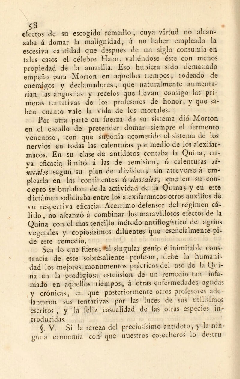 efectos de su escogido remedio , cuya virtud no alcan¬ zaba á domar la malignidad, á no haber empleado la escesiva cantidad que después de un siglo consumía en tales casos el célebre Haen, valiéndose éste con menos propiedad de la amarilla. Eso hubiera sido demasiado empeño para Morton en aquellos tiempos, rodeado de enemigos y declamadores , que naturalmente aumenta¬ rían las angustias y recelos que llevan consigo las pri¬ meras tentativas de los profesores de honor, y que sa¬ ben cuanto vale la vida de los mortales. Por otra parte en fuerza de su sistema dio Morton en el escollo de pretender domar siempre el fermento venenoso , con que suponía acometido el sistema de los nervios en todas las calenturas por medio de los alexifar- macos. En su clase de antídotos contaba la Quina, cu¬ ya eficacia limitó á las de remisión, o calenturas si~ necales según su plan de división; sin atreverse á em¬ plearla en las continentes ó sinocales^ que en su con¬ cepto se burlaban de la actividad de la Quina; y en este dictamen solicitaba entre los alexifarmacos otros auxilios de su respectiva eficacia. Acérrimo defensor del régimen ca¬ lido, no alcanzó á combinar los maravillosos efectos de la Quina con el mas sencillo método antiflogístico de agrios vegetales y copiosísimos diluentes que esencialmente pi¬ de este remedio. Sea lo que friere;^! singular genio é inimitable cons¬ tancia de este sobresaliente profesor, debe la humani¬ dad los mejores monumentos prácticos del uso de la Qui¬ na en la prodigiosa estension de un remedio tan infa¬ mado en aquellos tiempos, á otras enfermedades agudas y crónicas, en que posteriormente otros profesores ade¬ lantaron sus tentativas por las luces de sus útilísimos escritos , y la feliz casualidad de las otras especies in¬ troducidas. §. V. Si la rareza del preciosísimo antídoto, y la nin¬ guna economía con que nuestros cosecheros lo destru-