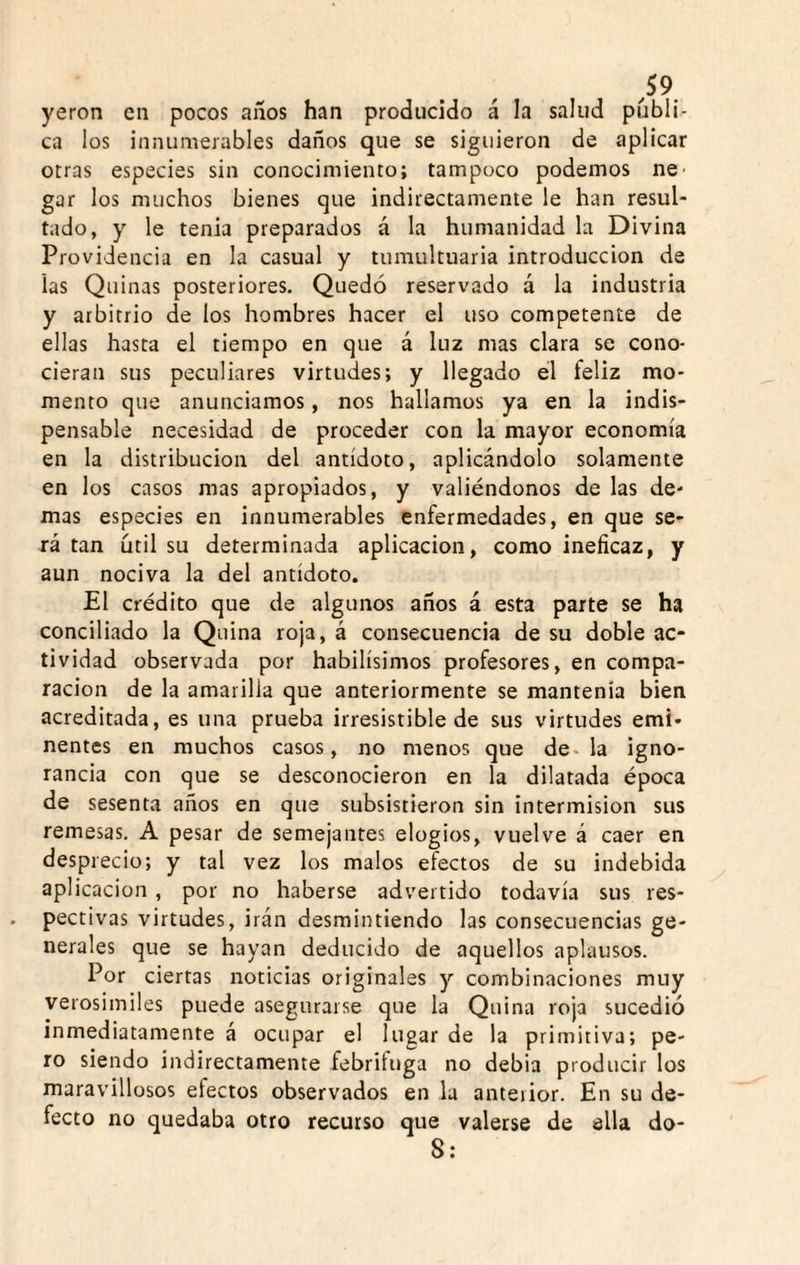 ^59 yeron en pocos años han producido á la salud publi¬ ca los innumerables daños que se siguieron de aplicar otras especies sin conocimiento; tampoco podemos ne^ gar los muchos bienes que indirectamente le han resul¬ tado, y le tenia preparados á la humanidad la Divina Providencia en la casual y tumultuaria introducción de las Quinas posteriores. Quedó reservado a la industria y arbitrio de los hombres hacer el uso competente de ellas hasta el tiempo en que á luz mas clara se cono¬ cieran sus peculiares virtudes; y llegado el feliz mo¬ mento que anunciamos, nos hallamos ya en la indis¬ pensable necesidad de proceder con la mayor economía en la distribución del antídoto, aplicándolo solamente en los casos mas apropiados, y valiéndonos de las de¬ más especies en innumerables enfermedades, en que se¬ rá tan útil su determinada aplicación, como ineficaz, y aun nociva la del antídoto. El crédito que de algunos años á esta parte se ha conciliado la Quina roja, á consecuencia de su doble ac¬ tividad observada por habilísimos profesores, en compa¬ ración de la amarilla que anteriormente se mantenía bien acreditada, es una prueba irresistible de sus virtudes emi¬ nentes en muchos casos, no menos que de. la igno¬ rancia con que se desconocieron en la dilatada época de sesenta años en que subsistieron sin intermisión sus remesas. A pesar de semejantes elogios, vuelve á caer en desprecio; y tal vez los malos efectos de su indebida aplicación , por no haberse advertido todavía sus res¬ pectivas virtudes, irán desmintiendo las consecuencias ge¬ nerales que se hayan deducido de aquellos aplausos. Por ciertas noticias originales y combinaciones muy verosimiles puede asegurarse que la Quina roja sucedió inmediatamente á ocupar el lugar de la primitiva; pe¬ ro siendo indirectamente febrituga no debia producir los maravillosos efectos observados en la anterior. En su de¬ fecto no quedaba otro recurso que valerse de ella do- S: