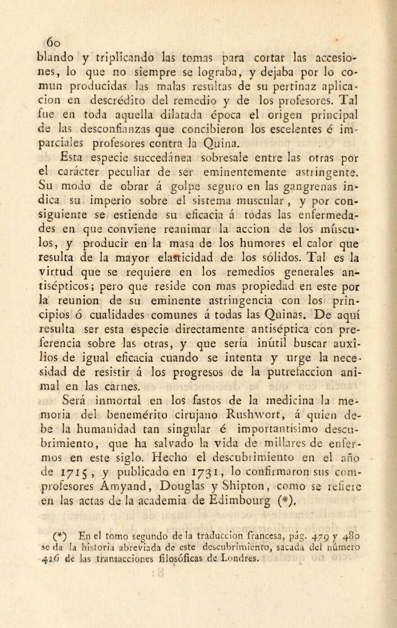 blando y triplicando las tomas para cortar las accesio¬ nes, lo que no siempre se lograba, y dejaba por lo co¬ mún producidas las malas resultas de su pertinaz aplica¬ ción en descrédito del remedio y de los profesores. Tal fue en toda aquella dilatada época el origen principal de 1 as desconfianzas que concibieron los escelentes é im¬ parciales profesores contra la Quina. Esta especie succedánea sobresale entre las otras por el carácter peculiar de ser eminentemente astringente. Su modo de obrar á golpe seguro en las gangrenas in¬ dica su imperio sobre el sistema muscular, y por con¬ siguiente se estiende su eficacia á todas las enfermeda¬ des en que conviene reanimar la acción de los múscu¬ los, y producir en la masa de los humores el calor que resulta de la mayor elasticidad de los sólidos. Tal es la virtud que se requiere en los remedios generales an¬ tisépticos; pero que reside con mas propiedad en este por la reunión de su eminente astringencia con los prin¬ cipios ó cualidades comunes á todas las Quinas. De aquí resulta ser esta especie directamente antiséptica con pre¬ ferencia sobre las otras, y que sería inútil buscar auxi¬ lios de igual eficacia cuando se intenta y urge la nece¬ sidad de resistir á los progresos de la putrelaccion ani¬ mal en las carnes. Será inmortal en los fastos de la medicina la me¬ moria del benemérito cirujano Rushwort, á quien de¬ be la humanidad tan singular é importantísimo descu¬ brimiento, que ha salvado la vida de millares de enfer¬ mos en este siglo. Hecho el descubrimiento en el año de 1715, y publicado en 1731, lo confirmaron sus com¬ profesores Ámyand, Douglas yShipton, como se refiere en las actas de la academia de Edimbourg (*). (*) En el tomo segundo de la traducción francesa, p;íg. 479 y 41)0 se da la historia abreviada de este descubrimiento, sacada del número 426 de las transacciones filosóficas de Londres.