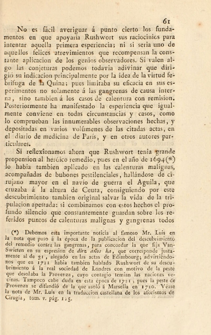 6r No es fácil averÍ2:uar á punto cierto los funda¬ mentos en que apoyaría Rushwort sus raciocinios para intentar aquella primera esperiencia; ni si seria uno de aquellos felices atrevimientos que recompensan la cons¬ tante aplicación de los genios observadores. Si valen al¬ go las conjeturas podemos todavía adivinar que diri¬ gió su indicación principalmente por la idea de la virtud fe- briluga de Ta Quina; pues limitaba su eficacia en sus es- perimentos no solamente á las gangrenas de causa inter¬ na, sino también á los casos de calentura con remisión. Posteriormente ha manifestado la esperiencia que igual¬ mente conviene en todas circunstancias y casos, como lo comprueban las innumerables observaciones hechas, y depositadas en varios volúmenes de las citadas actas, en el diario de medicina de París, y en otros autores par¬ ticulares. Si reflexionamos ahora que Rushwort tenia g:rande propensión al heroico remedio, pues en el año de i694(^} lo habla también aplicado en las calenturas malignas, acompañadas de bubones pestilenciales, hallándose de ci¬ rujano mayor en el navio de guerra el Aguila, que cruzaba á la altura de Ceuta, consiguiendo por este descubrimiento también original salvar la vida de la tri¬ pulación apestada: si combinamos con estos hechos el pro¬ fundo silencio que constantemente guardan sobre los re¬ feridos puntos de calenturas malignas y gangrenas todos O Debemos esta importante noticia al famoso Mr. Luis en la nota que puso á la época ele la publicación del dcscuhiiirienlü del remedio contraías gangrenas, para concordar la que fija Van- Swieten en su espresion de diez años ha, que corresponde justa¬ mente al de 31 , alegado en las actas de Edimboiirg; advirtiéndo- nos que en 1721 liabia también hablado Rushwort de su descu¬ brimiento á la real sociedad de Londres con motivo de la peste que desolaba la Provenza, cuyo contagio temian las naciones ve¬ cinas. Tampoco cabe duda en esta época de 172 r •, pues la peste de Provenza se difundió de la que asoló á Marsella en 1720. Véase la nota de Mr. Luis en la traducción castellana de los aforismos de