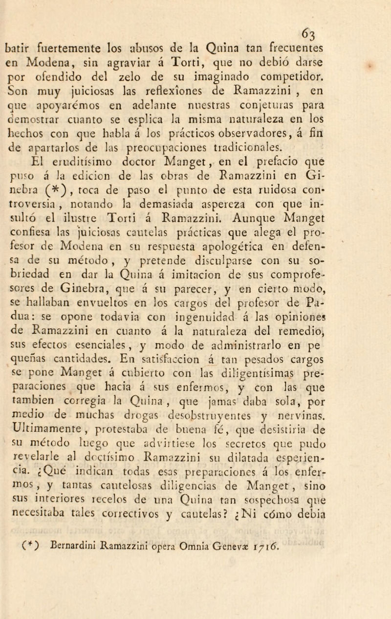 batir fuertemente los abusos de la Quina tan frecuentes en Modena, sin agraviar á Torti, que no debió darse por ofendido del zelo de su imaginado competidor. Son muy juiciosas las reflexiones de Ramazzini , en que apoyaremos en adelante nuestras conjeturas para demostrar cuanto se esplica la misma naturaleza en los hechos con que habla á los prácticos observadores, á fin de apartarlos de las preocupaciones tradicionales. El eruditísimo doctor Manget, en el prefacio que puso á la edición de las obras de Ramazzini en Gi¬ nebra (^) , toca de paso el punto de esta ruidosa con* troversia , notando la demasiada aspereza con que in¬ sultó el ilustre Torti á Ramazzini. Aunque Manget confiesa las juiciosas cautelas prácticas que alega el pro¬ fesor de Modena en su respuesta apologética en deíen- sa de su método, y pretende disculparse con su so¬ briedad en dar la Quina á imitación de sus comprofe¬ sores de Ginebra, que á su parecer, y en cierto modo, se hallaban envueltos en los cargos del profesor de Pa- dua: se opone todavia con ingenuidad á las opiniones de Ramazzini en cuanto á la naturaleza del remedio, sus efectos esenciales, y modo de administrarlo en pe quefias cantidades. En satisfacción á tan pesados cargos se pone Manget á cubierto con las diligentísimas pre¬ paraciones que hacia á sus enfermos, y con las que también corregia la Quina, que jamas daba sola, por medio de muchas drogas desobstruyentes y nervinas. Ultimamente, protestaba de buena fe, que desistiría de su método luego que advirtiese los secretos que pudo revelarle al doctísimo Ramazzini su dilatada espe.rien- cia. ¿Qué indican todas esas preparaciones á los enfer¬ mos , y tantas cautelosas diligencias de Manget, sino sus interiores recelos de una Quina tan sospechosa que necesitaba tales correctivos y cautelas? ¿Ni cómo debia BernardinI Ramazzini opera Omnia Genevas 1/16.