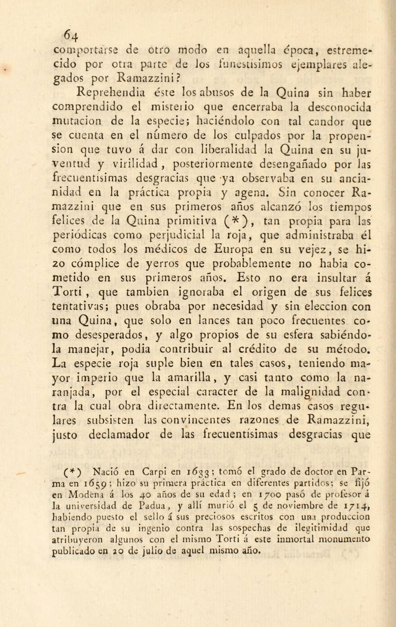 compoi'taise de otro modo en aquella cpoca, estreme* cido por otra parte de Jos fuiiesiisimos ejemplares ale¬ gados por Ramazzini? Reprehendia éste los abusos de la Quina sin haber comprendido el misteiio que encerraba la desconocida imitación de la especie; haciéndolo con tal candor que se cuenta en el numero de los culpados por la propen¬ sión que tuvo á dar con liberalidad la Quina en su ju¬ ventud y virilidad , posteriormente desengañado por Jas frecuentísimas desgracias que ya observaba en su ancia¬ nidad en la práctica propia y agena. Sin conocer Ra¬ mazzini que en sus primeros años alcanzó los tiempos felices de la Quina primitiva (^), tan propia para las periódicas como perjudicial la roja, que administraba él como todos Jos médicos de Europa en su vejez, se hi¬ zo cómplice de yerros que probablemente no había co¬ metido en sus primeros años. Esto no era insultar á Torti , que también ignoraba el origen de sus felices tentativas; pues obraba por necesidad y sin elección con una Quina, que solo en lances tan poco frecuentes co¬ mo desesperados, y algo propios de su esfera sabiéndo¬ la manejar, podia contribuir al crédito de su método. La especie roja suple bien en tales casos, teniendo ma¬ yor imperio que la amarilla, y casi tanto como la na¬ ranjada, por el especial carácter de la malignidad con¬ tra la cual obra directamente. En los demas casos regu¬ lares subsisten las convincentes razones de Ramazzini, Justo declamador de las frecuentísimas desgracias que Nació en Carpí en 1633; tomó el grado de doctor en Par- ma en iÓ5p; hizo sn primera práctica en diferentes partidos; se fijó en Modena á los 40 años de su edad ; en 1700 pasó de profesor á la universidad de Padua, y allí murió el 5 de noviembre de 1714, habiendo puesto el sello á sus preciosos escritos con una producción tan propia de su ingenio contra las sospechas de ilegitimidad que atrilniyeron algunos con el mismo Torti á este inmortal monumento publicado en 20 de julio de aquel mismo año.