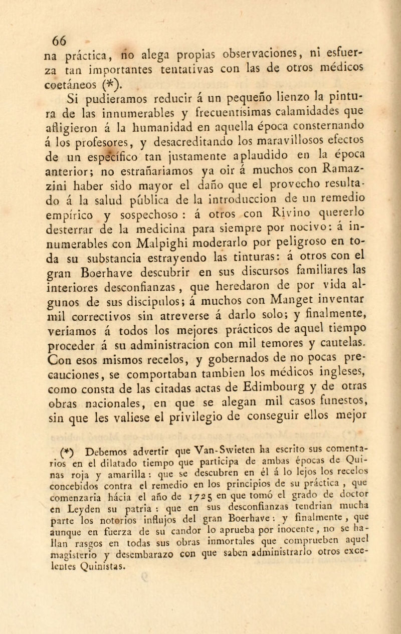 na práctica, rio alega propias observaciones, ni esfuer¬ za tan importantes tentativas con las de otros médicos coetáneos (^). Si pudiéramos reducir á un pequeño lienzo la pintu¬ ra de las innumerables y frecuentísimas calamidades que afligieron á la humanidad en aquella época consternando á los profesores, y desacreditando los maravillosos efectos de un espe*cífico tan justamente aplaudido en la época anterior; no estrañariamos ya oir á muchos con Ramaz- zini haber sido mayor el daño que el provecho resulta¬ do á la salud publica de la introducción de un remedio empírico y sospechoso : á otros con Rivino quererlo desterrar de la medicina para siempre por nocivo: á in¬ numerables con Malpighi moderarlo por peligroso en to¬ da su substancia estrayendo las tinturas; á otros con el gran Boerhave descubrir en sus discursos familiares las interiores desconfianzas , que heredaron de por vida al¬ gunos de sus discípulos; á muchos con Manget inventar mil correctivos sin atreverse a darlo solo; y finalmente, veríamos á todos los mejores prácticos de aquel tiempo proceder á su administración con mil temores y cautelas. Con esos mismos recelos, y gobernados de no pocas pre¬ cauciones, se comportaban también los médicos ingleses, como consta de las citadas actas de Edimbourg y de otras obras nacionales, en que se alegan mil casos funestos, sin que les valiese el privilegio de conseguir ellos mejor ][)ebemos advertir que Van-Swieten ha escrito sus comenta¬ rios en el dilatado tiempo que participa de ambas épocas de Qui¬ nas roja y amarilla ; que se descubren en el á lo lejos los recelos concebidos contra el remedio en los principios de su practica , que comenzaria hacia el año de 1725 en que tomó el grado de doctor en Leyden su patria ; que en sus desconfianzas teiidrian mucha parte los notorios influjos del gran Boerhave: y finalmente, que aunque en fuerza de su candor lo aprueba por inocente, no se ha¬ llan rasgos en todas sus obras inmortales que comprueben aquel magisterio y desembarazo con que saben administrarlo otros exce¬ lentes Quinistas.