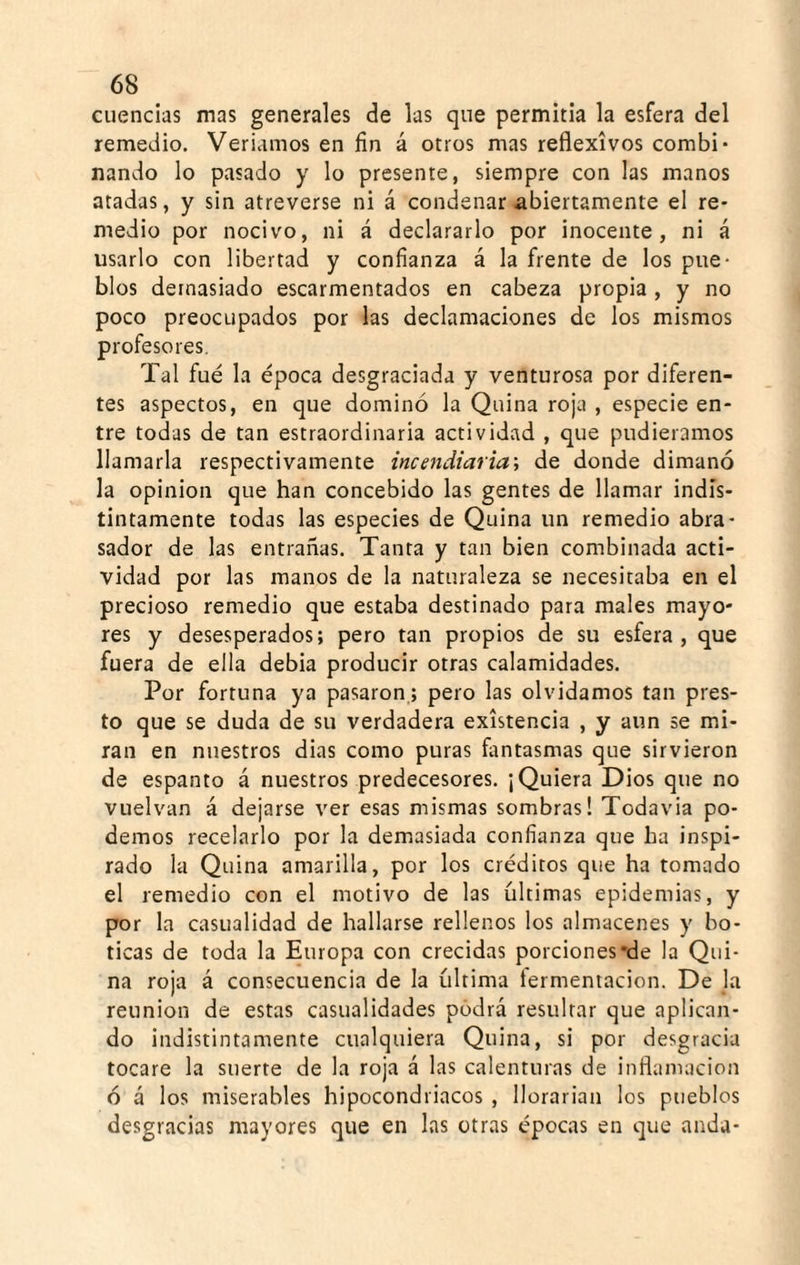 cuencias mas generales de las qne permitía la esfera del remedio. Veríamos en fin á otros mas reflexivos combi¬ nando lo pasado y lo presente, siempre con las manos atadas, y sin atreverse ni á condenar abiertamente el re¬ medio por nocivo, ni á declararlo por inocente, ni á usarlo con libertad y confianza á la frente de los pue¬ blos demasiado escarmentados en cabeza propia, y no poco preocupados por las declamaciones de los mismos profesores. Tal fue la época desgraciada y venturosa por diferen¬ tes aspectos, en que dominó la Quina roja , especie en¬ tre todas de tan estraordinaria actividad , que pudiéramos llamarla respectivamente incendiaria', de donde dimanó la opinión que han concebido las gentes de llamar indis¬ tintamente todas las especies de Quina un remedio abra¬ sador de las entrañas. Tanta y tan bien combinada acti¬ vidad por las manos de la naturaleza se necesitaba en el precioso remedio que estaba destinado para males mayo¬ res y desesperados; pero tan propios de su esfera, que fuera de ella debia producir otras calamidades. Por fortuna ya pasaron.; pero las olvidamos tan pres¬ to que se duda de su verdadera existencia , y aun se mi¬ ran en nuestros dias como puras fantasmas que sirvieron de espanto á nuestros predecesores. ¡Quiera Dios que no vuelvan á dejarse ver esas mismas sombras! Todavia po¬ demos recelarlo por la demasiada confianza que ha inspi¬ rado la Quina amarilla, por los créditos que ha tomado el remedio con el motivo de las últimas epidemias, y por la casualidad de hallarse rellenos los almacenes y bo¬ ticas de toda la Europa con crecidas porciones’de la Qui¬ na roja á consecuencia de la última fermentación. De la reunión de estas casualidades podrá resultar que aplican¬ do indistintamente cualquiera Quina, si por desgracia tocare la suerte de la roja á las calenturas de inflamación ó á los miserables hipocondriacos , llorarian los pueblos desgracias mayores que en las otras épocas en que anda-