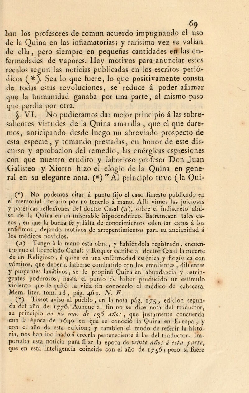 ban los profesores de común acuerdo impugnando el uso de la Quina en las inflamatorias; y rarísima vez se valian de ella, pero siempre en pequeñas cantidades en las en¬ fermedades de vapores. Hay motivos para anunciar estos recelos según las noticias publicadas en los escritos perió¬ dicos (^^). Sea lo que fuere, lo que positivamente consta de todas estas revoluciones, se reduce á poder afirmar que la humanidad ganaba por una parte, al mismo paso que perdia por otra. §. VI. No pudiéramos dar mejor principio á las sobre¬ salientes virtudes de la Quina amarilla , que el que dare¬ mos, anticipando desde luego un abreviado prospecto de esta especie, y tomando prestadas, en honor de este dis¬ curso y aprobación del remedio, las enérgicas espresiones con que nuestro erudito y laborioso profesor Don Juan Galisteo y Xiorro hizo el elogio de la Quina en gene¬ ral en su elegante nota. (*) Al principio tuvo (la Qui- (*) No podemos citar á punto fijo el caso funesto publicado en el memorial literario por no tenerlo á mano. Allí vimos las juiciosas y patéticas reflexiones del doctor Casal (¿r), sobre el indiscreto abu¬ so de la Quina en un miserable hipocondriaco. Estremecen tales ca¬ sos , en que la buena fe y falta de conocimientos salen tan caros á los enfermos , dejando motivos de arrepentimientos para su ancianidad á los médicos novicios. (a) Tengo á la mano esta obra, y habiéndola registrado, encuen¬ tro que el licenciado Canals y Roquer escribe al doctor Casal la muerte de un Religioso, á quien en una enfermedad esténica y flogíslica con vómitos, que deberia haberse combatido con los emolientes , diluentes y purgantes laxativos, se le propinó Quina en abundancia y astrin¬ gentes poderosos, hasta el punto de haber producido un estímulo violento que le quitó la vida sin conocerlo el médico de cabecera. Mem. liter. tom. iS , pág. 462. 2V. E, C*) Tissot aviso al pueblo, en la nota pág. 175 , edieion segun¬ da del año de 1776. Aunque al fin no se dice nota del traductor, su principio no ha mas de /gó anos , que justamente concuerda con la época de 1640 en que se conoció la Quina en Europa, y con el año de esta edición; y también el modo de referir la histo¬ ria, nos han inclinados creerla perteneciente á la» del traductor. Im¬ portaba esta noticia para fijar la época de veinte años á esta farte^ que en esta inteligencia coincide con el año de 1756; pero si fuere