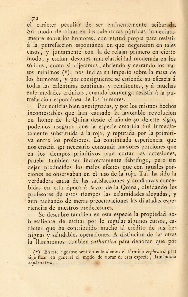 el carácter peculiar de ser enalnentemente acibarada. Su modo de obrar en las calenturas pútridas inmediata¬ mente sobre los humores, con virtud propia para resistir á la putrefacción espontánea en que degeneran en tales casos, y juntamente con la de relajar primero en cierto modo, y escitar después una elasticidad moderada en los sólidos, como si dijéramos , abriendo y cerrando los va¬ sos mínimos (*), nos indica su imperio sobre la masa de los humores, y por consiguiente se estiende su eficacia á todas las calenturas continuas y remitentes, y á muchas enfermedades crónicas, cuando convenga resistir á la pu¬ trefacción esDontánea de los humores, L Por noticias bien averiguadas, y por los mismos hechos incontestables que han causado la favorable revolución en honor de la Quina desde el año de 40 de este siglo, podemos asegurar que la especie amarilla fué inmedia- tatúente substituida á la roja, y reputada por la primiti¬ va entre los profesores. La continuada esperiencia que nos ensena ser necesario consumir mayores porciones que en los tiempos primitivos para cortar las accesiones, prueba también ser indirectamente febrifuga, pero sin dejar producidos los malos efectos que con iguales por¬ ciones se observaban en el uso de la roja. Tal ha sido la verdadera causa de las satisfacciones y confianzas conce¬ bidas en esta época á fiivor de la Quina, olvidando los profesores de estos tiempos las calamidades alegadas, y aun tachando de meras preocupaciones las dilatadas espe- riencias de nuestros predecesores. Se descubre también en esta especie la propiedad so¬ bresaliente de escitar por lo regular algunos cursos, ca¬ rácter que ha contribuido mucho al crédito de sus be¬ nignas y saludables operaciones, A distinción de las otras Ja llamaremos también caíhartica para denotar que por En este rigoroso sentido entendemos el término ecphraxis para signilicar en general el modo de obrar de esta especie, llamándola ecphractica.