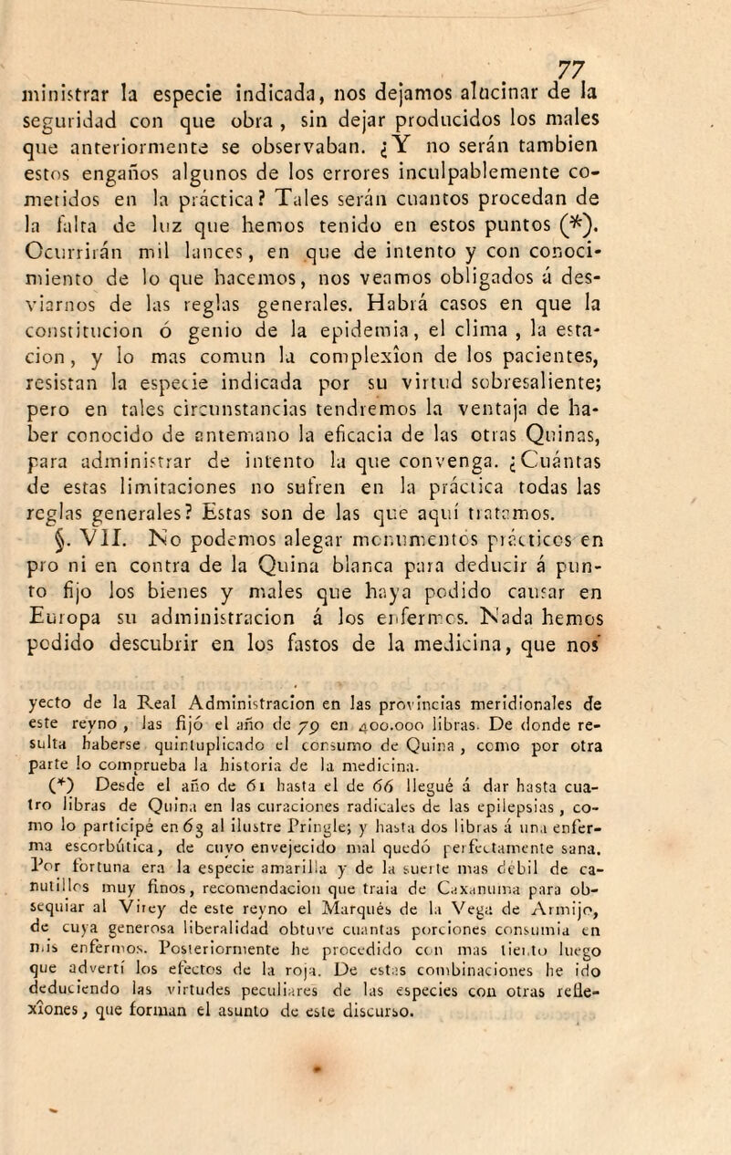 ministrar la especie indicada, nos dejamos alucinar de la seguridad con que obra , sin dejar producidos los males que anteriormente se observaban. ¿Y no serán también estos engaños algunos de los errores inculpablemente co¬ metidos en la práctica? Tales serán cuantos procedan de la falta de luz que hemos tenido en estos puntos Ocurrirán mil lances, en que de intento y con conoci* miento de lo que hacemos, nos veamos obligados á des¬ viarnos de las reglas generales. Habrá casos en que la constitución ó genio de la epidemia, el clima, la esta¬ ción, y lo mas común la complexión de los pacientes, resistan la especie indicada por su virtud sobresaliente; pero en tales circunstancias tendremos la ventaja de ha¬ ber conocido de antemano la eficacia de las otras Quinas, para administrar de intento la que convenga. ¿Cuántas de estas limitaciones no sufren en la práctica todas las reglas generales? Estas son de las que aquí tratamos. §. Vil. No podemos alegar mcr.umcntos piácticcs en pro ni en contra de la Quina blanca para deducir á pun¬ to fijo los bienes y males que haya podido causar en Europa su administración á los enfermes. Nada hemos podido descubrir en los fastos de la medicina, que nos’ yecto de la Real Administración en las provincias meridionales de este reyno , las fijó el año de 79 en 400.000 libras. De donde re¬ sulta haberse quinUiplic.ido el consumo de Quina , como por otra parte lo comprueba la historia de la medicina. (''■) Desde el año de 61 hasta el de 66 llegué á dar hasta cua¬ tro libras de Quina en las curaciones radicales de las epilepsias, co¬ mo lo participé en 63 al ilustre Pringle; y liasta dos libras á una enfer¬ ma escorbútica, de cuyo envejecido mal quedó peífectamente sana. Por fortuna era la especie amarilla y de la sucilc mas débil de ca¬ nutillos muy finos, recomendación que traía de C.;xanuir.a para ob¬ sequiar al Virey de este reyno el Marqués de la Vega de Arinijo, de cuya generosa liberalidad obtinx cuantas porciones consumia en n.is enfermos. Posteriormente he procedido con mas liento luego que advertí los efectos de la roja. De estas combinaciones he ido deduciendo las virtudes peculiares de las especies con otras refle¬ xiones , que forman el asunto de este discurso.