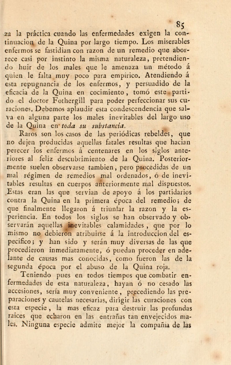 2a la práctica cuando las enfermedades exigen la con¬ tinuación de la Quina por largo tiempo. Los miserables enfermos se fastidian con razón de un remedio que abor¬ rece casi por instinto la misma naturaleza, pretendien¬ do huir de los males que le amenaza un método á quien le falta muy poco para empírico. Atendiendo á esta repugnancia de los enfermos, y persuadido de la eficacia de la Quina en cocimiento, tomó este parti- do el doctor Fothergill para poder perfeccionar sus cu¬ raciones. Debemos aplaudir esta condescendencia que sal¬ va en alguna parte los males inevitables del largo uso de la Quina en’ toda su substancia. Raros son los casos de las periódicas rebeldes, que lio dejen producidas aquellas fatales resultas que hadan perecer los enfermos á centenares en los siglos ante¬ riores al feliz descubrimiento de la Quina. Posterior¬ mente suelen observarse también, pero pr-océdidas de un mal régimen de remedios mal ordenados, ó de inevi¬ tables resultas en cuerpos anteriormente mal dispuestos. .Estas eran las que servian de apoyo á los partidarios contra la Quina en la primera época del remedio; de que finalmente llegaron á triunfar la razón y la es- periencia. En todos los siglos se han observado y ob¬ servarán aquellas inevitables calamidades , que por lo mismo no debieron atribuirse á la introducción del es¬ pecifico; y han sido y serán muy diversas de las que procedieron inmediatamente, ó puedan proceder en ade¬ lante de causas mas conocidas, como fueron las de la segunda época por el abuso de la Quina roja. Teniendo pues en todos tiempos que combatir en¬ fermedades de esta naturaleza, hayan ó no cesado las accesiones, sería muy conveniente, precediendo las pre¬ paraciones y cautelas necesarias, dirigir las curaciones con esta especie, la mas eficaz para destruir las profundas raices que echaron en las entrañas tan envejecidos ma¬ les. Ninguna especie admite mejor la compañía de las