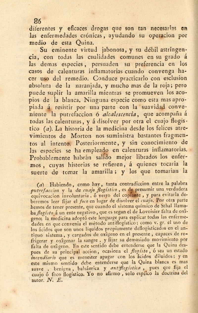 dii'erentes y eficaces drogas que son tan necesarias en las enfermedades crónicas, ayudando su operación por medio de esta Quina. Su eminente virtud jabonosa, y su débil astringen¬ cia, con todas las cualidades comunes en su grado á Jas demas especies, persuaden su preferencia en los casos de calenturas inflamatorias cuando convenga ha¬ cer uso del remedio. Conduce practicarlo con esclusion absoluta de la naranjada, y mucho mas de la roja; pero puede suplir la amarilla mientras se promueven los aco¬ pios de la blanca. Ninguna especie como esta mas apro¬ piada á resistir por una parte con la suavidad conve¬ niente la putrefacción ó alcalescencia, que acompaña a todas las calenturas, y á disolver por otra el cuajo flogís- tico {a). La historia de la medicina desde los felices atre¬ vimientos de Morton nos suministra bastantes fragmen¬ tos al intento. Posteriormente, y sin conocimiento de Jas especies se ha empleado en calenturas inflamatorias. Probablemente habrán salido mejor librados los enfer¬ mos , cuyas historias se refieren, á quienes tocarla la suerte de tomar la amarilla ; y Jos que tomarían la (ít) Habiendo, como hay, tanta contradicción entre la palabra putrefacción y la de cuajo flogtstico , es de presumir una verdadera equivocación involuntaria , ó yerro del copiante , y para evitarla de¬ beremos leer fijar el foco en lugar de disolver el cuajo. Por otra parte hemos de tener presente, que cuando el sistema químico de Sthal llama- hífiogístoí un ente negativo, que es según el de Lovoisier falta de oxí¬ geno; la medicina adoptó este lenguace para esplicar todas las enferme¬ dades en que convenia el método antiflogístico; como v. gr. el uso de los ácidos que son unos líquidos propiamente deflogisticados en el an¬ tiguo sistema , y cargados de oxigeno en el presente , capaces de re¬ frigerar y oxigenar la sangre , y fijar su demasiado movimiento por falta de oxígeno. F.n este sentido debe entenderse que la Quina des¬ pués de su principal acción, ocasiona el florista , o sea^ un estado incendiario que es menester apagar con los ácidos diluidos; y en este mismo sentido debe entenderse que la Quina blanca es mas suave , benigna, balsámica y antrflcgistica pues que fija el cuajo ó foco flogístico. Yo no afirmo , solo esplico la dotiiina del autor. N. E.