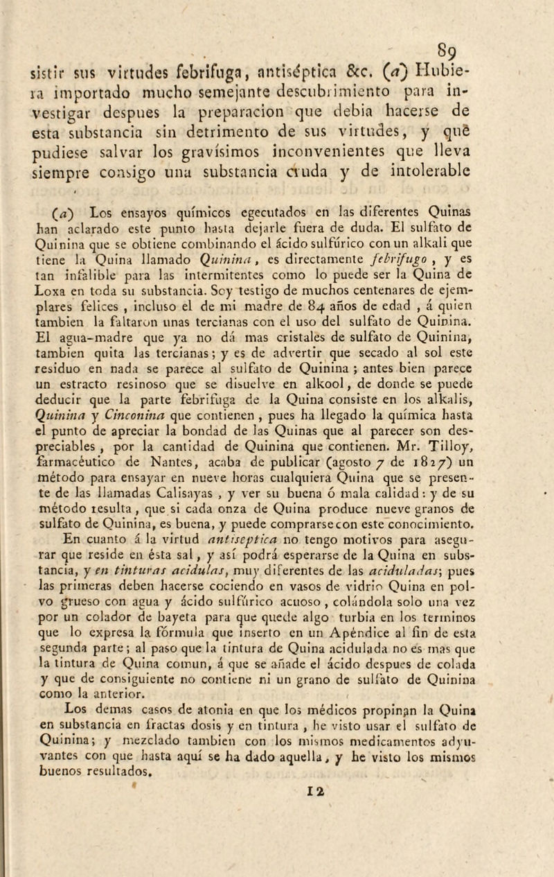 sistir sus virtudes febrífuga, antiséptica &c. (/t) Hubie* la importado mucho semejante descubiimiento para in¬ vestigar después la preparación que debia hacerse de esta substancia sin detrimento de sus virtudes, y quS pudiese salvar los gravísimos inconvenientes que lleva siempre consigo una substancia anda y de intolerable (¿i) Los ensayos químicos cgeciifados en las diferentes Quinas han aclarado este punto hasta dejarle fuera de duda. El sulfato de Quinina que se obtiene combinando el ácido sulfúrico con un alkall que tiene la Quina llamado Quinina, es directamente ftbrifugo , y es tan infalible para las intermitentes como lo puede ser la Quina de Loxa en toda su substancia. Sey testigo de muchos centenares de ejem¬ plares felices , incluso el de mi madre de 84 años de edad , á quien también la faltaron unas tercianas con el uso del sulfato de Quinina. El agua-madre que ya no dá mas cristales de sulfato de Quinina, también quita las tercianas; y es de advertir que secado al sol este residuo en nada se parece al sulfato de Quinina ; antes bien parece un estracto resinoso que se disuelve en alkool, de donde se puede deducir que la parte febrífuga de la Quina consiste en los alkalis, Quinina y Cinconina que contienen , pues ha llegado la química hasta el punto de apreciar la bondad de las Quinas que al parecer son des¬ preciables , por la cantidad de Quinina que contienen. Mr. Tilloy, farmacéutico de Nantes, acaba de publicar (agosto 7 de 1827) un método para ensayar en nueve horas cualquiera Quina que se presen¬ te de las llamadas Calisayas , y ver su buena ó mala calidad: y de su método resulta, que si cada onza de Quina produce nueve granos de sulfato de Quinina, es buena, y puede comprarse con este conocimiento. En cuanto á la virtud antiséptica no tengo motivos para asegu¬ rar que reside en ésta sal, y así podrá esperarse de la Quina en subs¬ tancia, y en tinturas acidulas, muy diferentes de las aciduladas-, pues las primeras deben hacerse cociendo en vasos de vidrio Quina en pol¬ vo grueso con agua y ácido sulfúrico acuoso, colándola solo una vez por un colador de bayeta para que quede algo turbia en los términos que lo expresa la fórmula que inserto en un Apéndice al fin de esta segunda parte; al paso que la tintura de Quina .acidulada no es mas que la tintura de Quina común, á que se .añade el ácido después de colada y que de consiguiente no contiene ni un grano de sulfato de Quinina como la anterior. Los demas casos de atonia en que los médicos propinpn la Quina en substancia en Iractas dosis y en tintura , he visto usar el sulfato de Quinina; y mezclado también con los mismos medicamentos adyu¬ vantes con que hasta aquí se ha dado aquella, y he visto los mismos buenos resultados. 12
