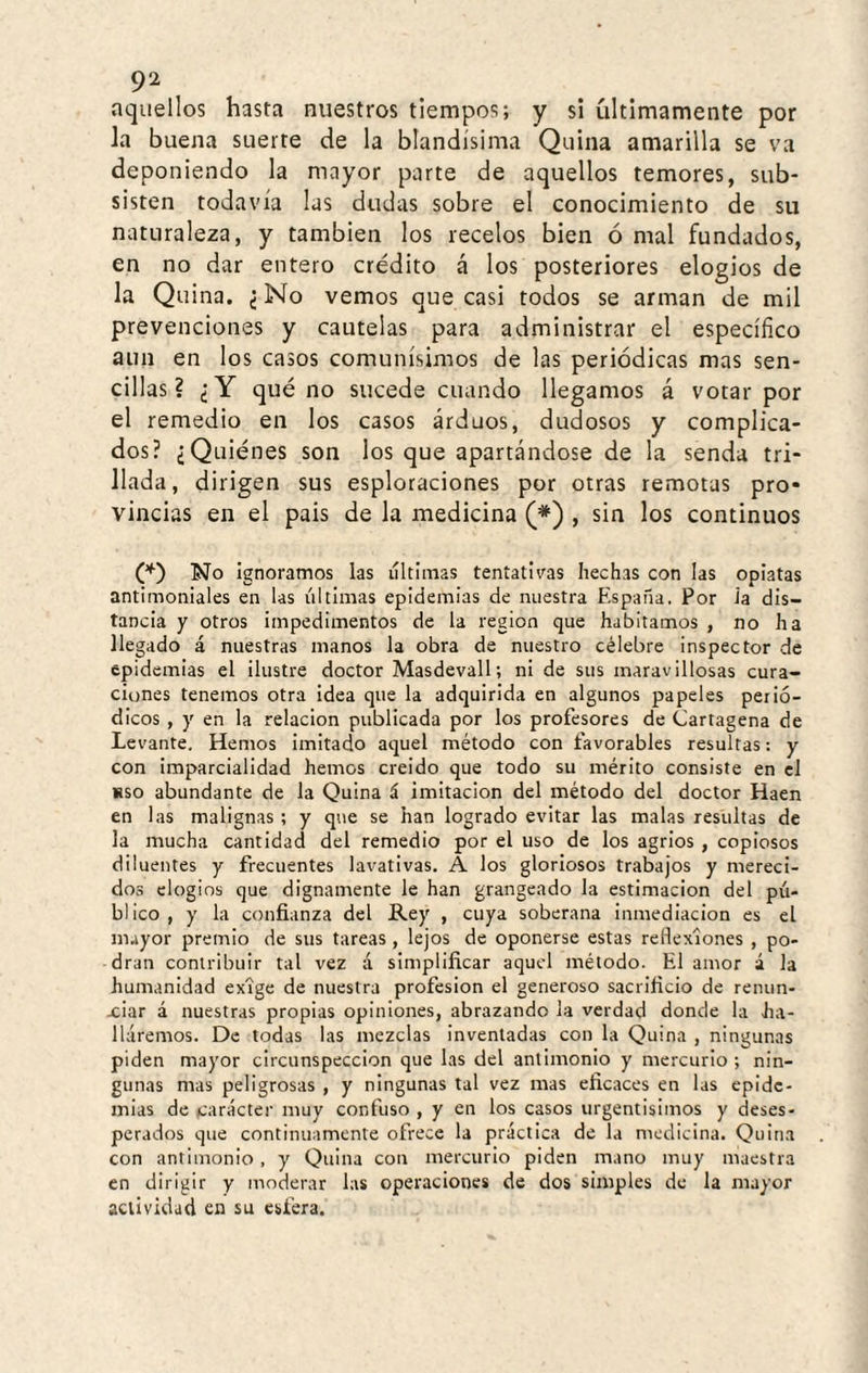 aquellos hasta nuestros tiempos; y si últimamente por la buena suerte de la blandísima Quina amarilla se va deponiendo la mayor parte de aquellos temores, sub¬ sisten todavía las dudas sobre el conocimiento de su naturaleza, y también los recelos bien ó mal fundados, en no dar entero crédito á los posteriores elogios de la Quina. ¿ No vemos que casi todos se arman de mil prevenciones y cautelas para administrar el específico aun en los casos comunísimos de las periódicas mas sen¬ cillas ? ¿Y qué no sucede cuando llegamos á votar por el remedio en los casos árduos, dudosos y complica¬ dos? ¿Quiénes son los que apartándose de la senda tri¬ llada, dirigen sus esploraciones por otras remotas pro* vincias en el pais de la medicina (*) , sin los continuos No ignoramos las ultimas tentativas hechas con las opiatas antimoniales en las últimas epidemias de nuestra Fispaña. Por ia dis¬ tancia y otros impedimentos de la región que habitamos , no ha llegado á nuestras manos la obra de nuestro célebre inspector de epidemias el ilustre doctor Masdevall; ni de sus maravillosas cura¬ ciones tenemos otra idea que la adquirida en algunos papeles perió¬ dicos , y en la relación publicada por los profesores de Cartagena de Levante, Hemos imitado aquel método con favorables resultas: y con imparcialidad hemos creido que todo su mérito consiste en el uso abundante de la Quina á imitación del método del doctor Haen en las malignas ; y que se han logrado evitar las malas resultas de la mucha cantidad del remedio por el uso de los agrios , copiosos diluentes y frecuentes lavativas. A los gloriosos trabajos y mereci¬ dos elogios que dignamente le han grangeado la estimación del pú¬ blico , y la confianza del Rey , cuya soberana inmediación es el m.iyor premio de sus tareas , lejos de oponerse estas reflexiones , po¬ dran contribuir tal vez á simplificar aquel método. El amor á la humanidad exige de nuestra profesión el generoso sacrificio de renun- xiar á nuestras propias opiniones, abrazando la verdad donde la ha¬ lláremos. De todas las mezclas inventadas con la Quina , ningunas piden mayor circunspección que las del antimonio y mercurio; nin¬ gunas mas peligrosas , y ningunas tal vez mas eficaces en las epide¬ mias de carácter muy confuso , y en los casos urgentisimos y deses¬ perados que continuamente ofrece la práctica de la medicina. Quina con antimonio, y Quina con mercurio piden mano muy maestra en dirigir y moderar las operaciones de dos simples de la mayor actividad en su esfera.