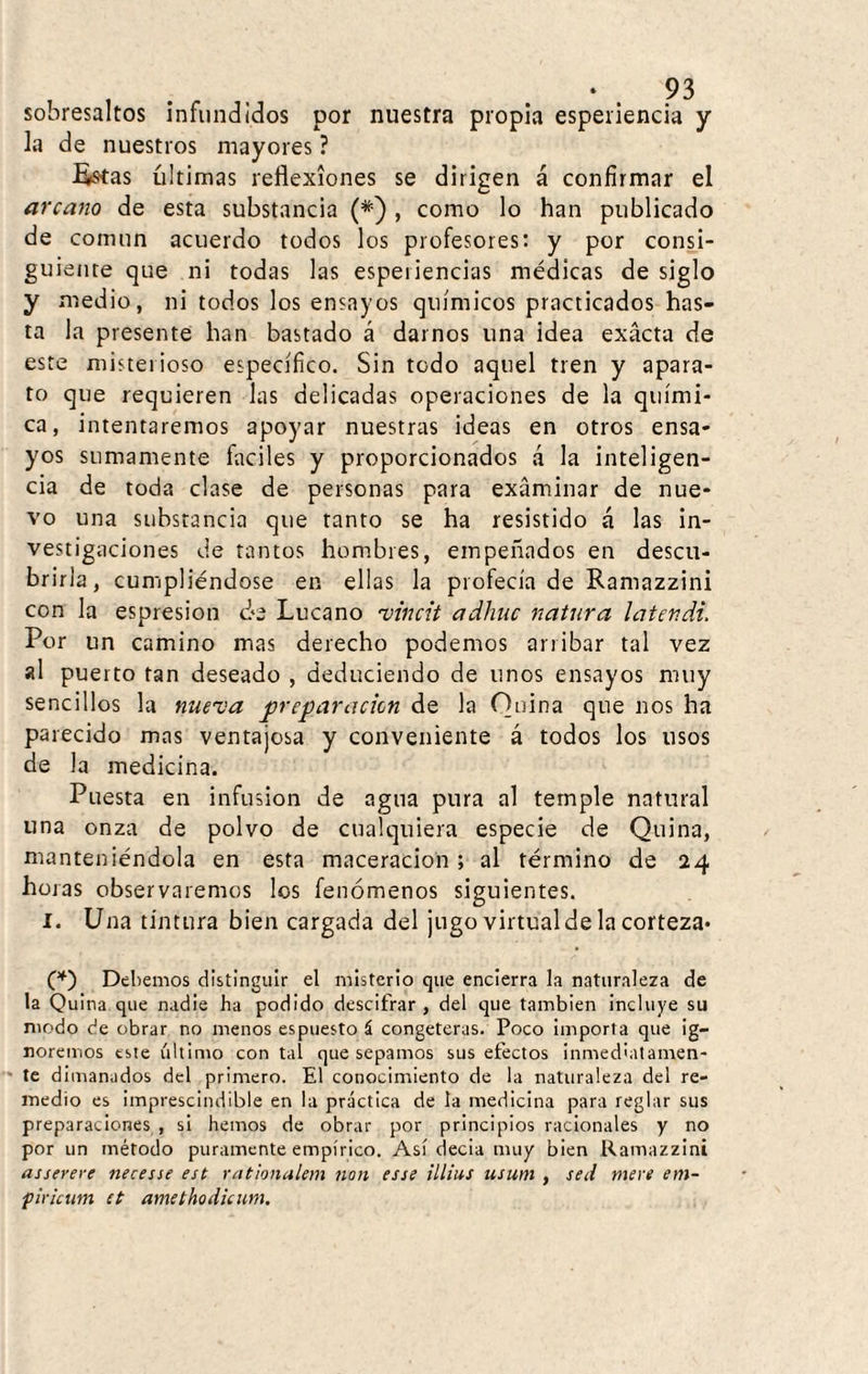 sobresaltos infundidos por nuestra propia esperiencia y la de nuestros mayores ? EíStas ultimas reflexiones se dirigen á confirmar el arcano de esta substancia (*) , como lo han publicado de común acuerdo todos los profesores: y por consi¬ guiente que ni todas las espeiiencias médicas de siglo y medio, ni todos los ensayos químicos practicados has¬ ta la presente han bastado á darnos una idea exacta de este misterioso específico. Sin todo aquel tren y apara¬ to que requieren las delicadas operaciones de la quími¬ ca, intentaremos apoyar nuestras ideas en otros ensa¬ yos sumamente fáciles y proporcionados á la inteligen¬ cia de toda clase de personas para examinar de nue¬ vo una substancia que tanto se ha resistido á las in¬ vestigaciones de tantos hombres, emperrados en descu¬ brirla, cumpliéndose en ellas la profecía de Ranrazzini con la espresion ¿3 Lúea no 'vincit adhuc natura laten di. Por un camino mas derecho podemos arribar tal vez al puerto tan deseado , deduciendo de unos ensayos muy sencillos la nueva preparación de la Quina que nos ha parecido mas ventajosa y conveniente á todos los usos de la medicina. Puesta en infusión de agua pura al temple natural una onza de polvo de cualquiera especie de Quina, manteniéndola en esta maceracion ; al término de 24 horas observaremos los fenómenos siguientes. l. Una tintura bien cargada del jugo virtual de la corteza* (^) Debemos distinguir el misterio que encierra la naturaleza de la Quina que nadie ha podido descifrar, del que también incluye su modo de obrar no menos espuesto á congeterus. Poco Importa que ig¬ noremos este último con tal que sepamos sus efectos inmediatamen- ' te dimanados del primero. El conocimiento de la naturaleza del re¬ medio es imprescindible en la practica de la medicina para reglar sus preparaciones , si hemos de obrar por principios racionales y no por un método puramente empírico. Así decia muy bien Ramazzini asserere necesse est rationakm non esse illius usum , sed mere em- firicum et amethodicum.