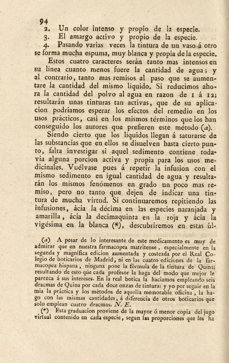 2. Un color intenso y propio de la especie. 3. El amargo activo y propio de la especie. 4. Pasando varias veces la tintura de un vaso á otro se forma mucha espuma, muy blanca y propia de la especie. Estos cuatro caracteres serán tanto mas intensos en su línea cuanto menos fuere la cantidad de agua; y al contrario, tanto mas remisos al paso que se aumen¬ tare la cantidad del mismo líquido. Si reducimos aho¬ ra la cantidad del polvo al agua en razón de i á 12; resultarán unas tinturas tan activas, que de su aplica¬ ción podriamos esperar los efectos del remedio en los usos prácticos, casi en los mismos términos que los han conseguido los autores que prefieren este método (a). Siendo cierto que los líquidos llegan á saturarse de las substancias que en ellos se disuelven hasta cierto pun¬ to, falta investigar si aquel sedimento contiene toda- via alguna porción activa y propia para los usos me¬ dicinales. Vuélvase pues á repetir la infusión con el mismo sedimento en igual cantidad de agua y resulta¬ ran los mismos fenómenos en grado un poco mas re¬ miso, pero no tanto que dejen de indicar una tin¬ tura de mucha virtud. Si continuaremos repitiendo las infusiones, ácia la décima en las especies naranjada y amarilla , ácia la decimaquinta en la roja y ácia la vigésima en la blanca (*), descubriremos en estas úl- Ca) A pesar de lo interesante de este medicamento es muy de admirar que en nuestra farmacopea matritense, especialmente en la segunda y magnífica edición aumentada y costeada por el Real Co¬ legio de boticarios de Madrid, ni en las cuatro ediciones de la far¬ macopea hispana , ninguna pone la fórmula de la tintura de Quina; resultando de esto que cada profesor la haga del modo que mejor le parezca á sus intereses. En la real botica la hadamos empleando seis dracmas de Quina por cada doce onzas de tintura: y yo por seguir en la mia la practica y los métodos de aquella memorable oficina , la ha¬ go con las mismas cantidades, á diferencia de otros boticarios que solo emplean cuatro dracmas. N', E. ^ (*) Esta graduación proviene de la mayor ó menor copla del jugo virtual contenido en cada especie, según las proporciones que Ies ha