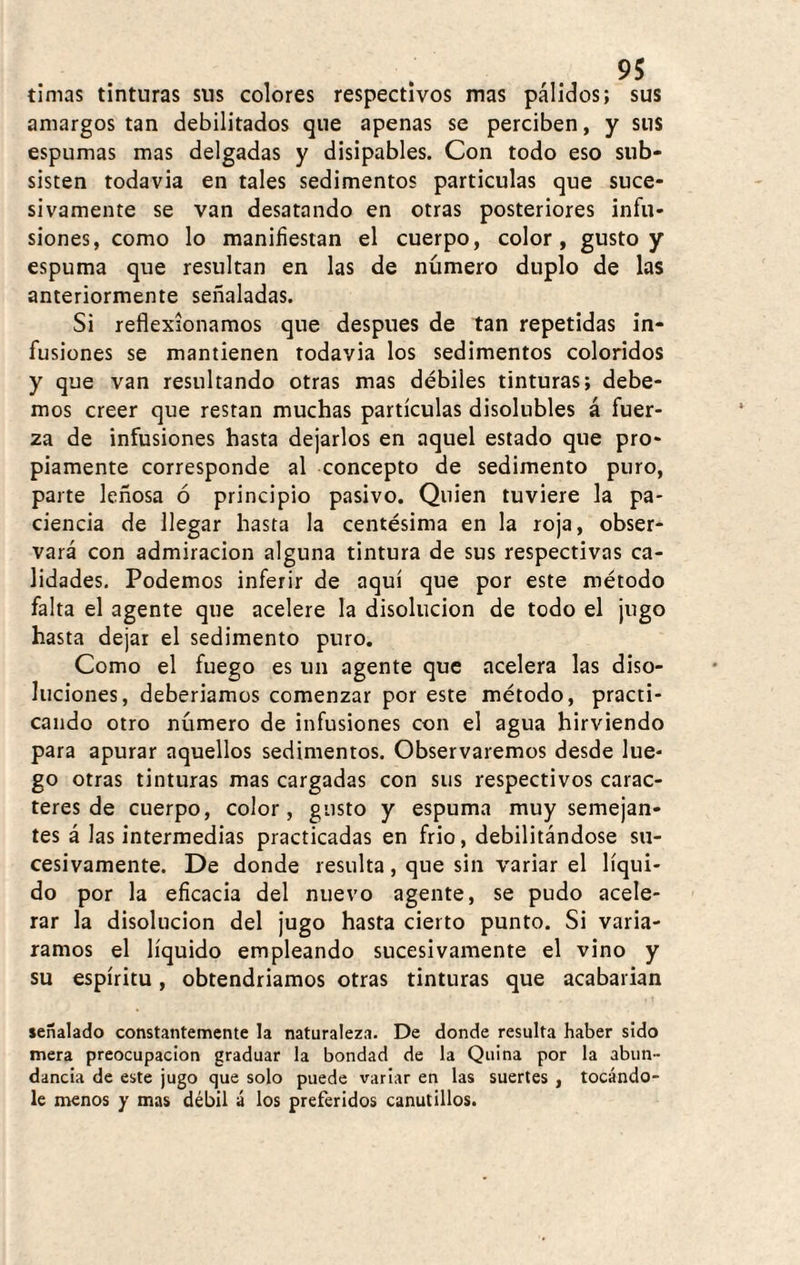timas tinturas sus colores respectivos mas pálidos; sus amargos tan debilitados que apenas se perciben, y sus espumas mas delgadas y disipables. Con todo eso sub¬ sisten todavia en tales sedimentos partículas que suce¬ sivamente se van desatando en otras posteriores infu¬ siones, como lo manifiestan el cuerpo, color, gusto y espuma que resultan en las de número duplo de las anteriormente señaladas. Si reflexionamos que después de tan repetidas in¬ fusiones se mantienen todavia los sedimentos coloridos y que van resultando otras mas débiles tinturas; debe¬ mos creer que restan muchas partículas disolubles á fuer¬ za de infusiones hasta dejarlos en aquel estado que pro¬ piamente corresponde al concepto de sedimento puro, parte leñosa ó principio pasivo. Quien tuviere la pa¬ ciencia de llegar hasta la centésima en la roja, obser¬ vará con admiración alguna tintura de sus respectivas ca¬ lidades. Podemos inferir de aquí que por este método falta el agente que acelere la disolución de todo el jugo hasta dejar el sedimento puro. Como el fuego es un agente que acelera las diso¬ luciones, deberiamos comenzar por este método, practi¬ cando otro número de infusiones con el agua hirviendo para apurar aquellos sedimentos. Observaremos desde lue¬ go otras tinturas mas cargadas con sus respectivos carac¬ teres de cuerpo, color, gusto y espuma muy semejan¬ tes á las intermedias practicadas en frió, debilitándose su¬ cesivamente. De donde resulta, que sin variar el líqui¬ do por la eficacia del nuevo agente, se pudo acele¬ rar la disolución del jugo hasta cierto punto. Si variᬠramos el líquido empleando sucesivamente el vino y su espíritu, obtendriamos otras tinturas que acabarian señalado constantemente la naturaleza. De donde resulta haber sido mera preocupación graduar la bondad de la Quina por la abun¬ dancia de este jugo que solo puede variar en las suertes , tocándo¬ le menos y mas débil á los preferidos canutillos.