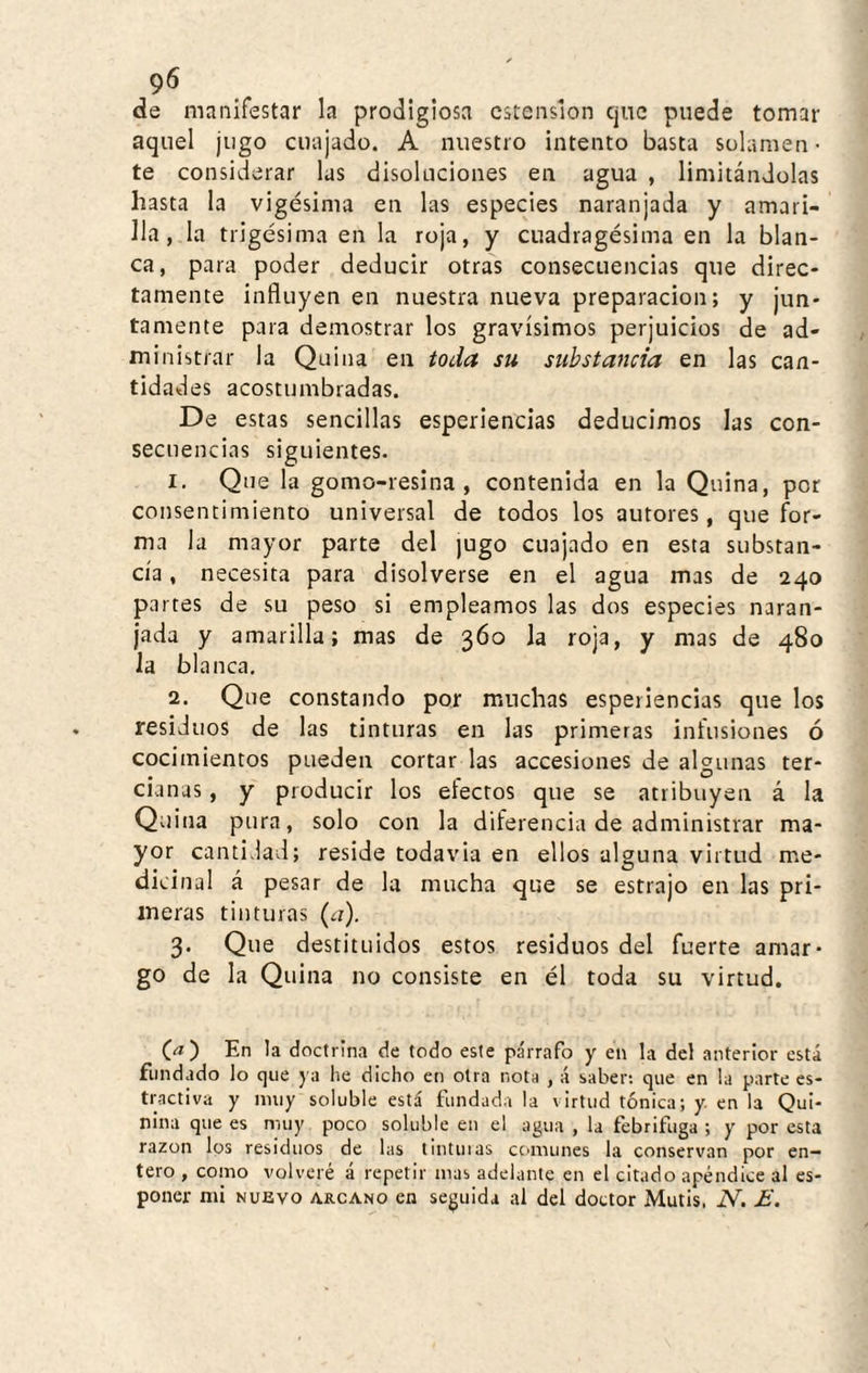 . de manifestar la prodigiosa ostensión que puede tomar aquel jugo cuajado. A nuestro intento basta solamen¬ te considerar las disoluciones en agua , limitándolas hasta la vigésima en las especies naranjada y amari¬ lla, la trigésima en la roja, y cuadragésima en la blan¬ ca, para poder deducir otras consecuencias que direc¬ tamente influyen en nuestra nueva preparación; y jun¬ tamente para demostrar los gravísimos perjuicios de ad¬ ministrar la Quina en toda su substancia en las can¬ tidades acostumbradas. De estas sencillas esperiencias deducimos las con¬ secuencias siguientes. 1. Que la gomo-resina, contenida en la Quina, por consentimiento universal de todos los autores, que for¬ ma la mayor parte del jugo cuajado en esta substan¬ cia , necesita para disolverse en el agua mas de 240 partes de su peso si empleamos las dos especies naran¬ jada y amarilla; mas de 360 la roja, y mas de 480 la blanca, 2. Que constando por muchas esperiencias que los residuos de las tinturas en las primeras infusiones ó cocimientos pueden cortar las accesiones de algunas ter¬ cianas , y producir los electos que se atribuyen á la Quina pura, solo con la diferencia de administrar ma¬ yor cantidad; reside todavia en ellos alguna virtud me¬ dicinal á pesar de la mucha que se estrajo en las pri¬ meras tinturas (¿r). 3. Que destituidos estos residuos del fuerte amar¬ go de la Quina no consiste en él toda su virtud. C<í) En la doctrina de todo este párrafo y en la del anterior está fundado lo que ya lie dicho en otra nota , á saber: que en la parte es- tractiva y muy soluble está fundada la virtud tónica; y en la Qui¬ nina que es muy poco soluble en el agua , la febrífuga ; y por esta razón los residuos de las tintinas ccimunes la conservan por en¬ tero , como volveré á repetir mas adelante en el citado apéndice 3I es-