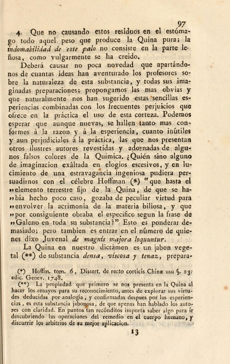 4- Que no causando estos residuos en el estóma¬ go todo ai.]uel peso que produce la Quina pura; la indomabilidad de este palo no consiste en la parte le¬ ñosa, como vulgarmente se ha creído. Deberá causar no poca novedad que apartándo¬ nos de cuantas ideas han aventurado los profesores so¬ bre la naturaleza de esta substancia, y todas sus ima¬ ginadas preparaciones; propongamos las mas obvias y que naturalmente nos han sugerido estas •sencillas es- periencias combinadas con los írecuentes perjuicios que ofrece en la práctica el uso de esta corteza. Podemos esperar que aunque nuevas, se hallen tanto mas con¬ formes á la razón y a la esperiencia, cuanto inútiles y aun perjudiciales á la práctica, las que nos presentan otros ilustres autores revestidas y adornadas de algu¬ nos falsos colores de la Química. ¿Quién sino alguno de imaginación exaltada en elogios escesivos, y en lu¬ cimiento de una estravagancia ingeniosa pudiera per¬ suadirnos con el célebre HoíFman que hasta el »»elemento terrestre fijo de la Quina, de que se ha- í>bia hecho poco caso, gozaba de peculiar virtud para »>envolver la acrimonia de la materia biliosa, y que »por consiguiente obraba el especifico según la frase de »»Galeno en toda su substancia?” Esto es ponderar de¬ masiado; pero también es entrar en el número de quie¬ nes dixo Juvenal de tnagnis majora loquuntur. La Quina en nuestro dictámen es un jabón vege¬ tal (**) de substancia densa, 'viscosa y tenaz, prepara- (■*■) HoíFm. tom. 6, Disscrt, de recto corticis Chlnx usu §. 23: edic. Genev. 1748. (♦’*■) La propiedad que primero se nos presenta en la Quina al hacer los ensayos para su reconocimiento, antes de explorar sus virtu¬ des deducidas por analogía , y confirmadas después por las esperien- cias , es esta substancia jaboi^osa, de que apenas han hablado los auto¬ res con claridad. En puntos tan recónditos importa saber algo para ir descubriendo las operaciones del remedio en el cuerpo humano, y discurrir los arbitrios de su mejor aplicación. > *3