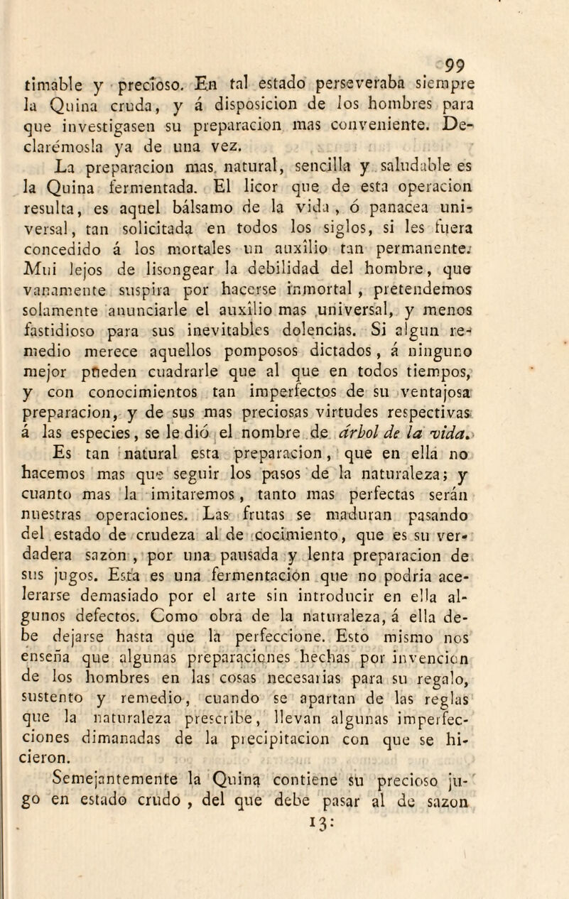 timable y precioso. En tal estado perseveraba siempre la Quina cruda, y á disposición de Jos hombres para que investigasen su preparación mas conveniente. De¬ clarémosla ya de una vez. La preparación mas. natural, sencilla y saludable es la Quina fermentada. El licor que de esta operación resulta, es aquel bálsamo de la vida, ó panacea uni¬ versal, tan solicitada en todos los siglos, si les fuera concedido á los mortales un auxilio tan permanente. Mui lejos de lisongear la debilidad del hombre, que vanamente suspira por hacerse inmortal , pretendemos solamente anunciarle el auxilio mas .universal, y menos fastidioso para sus inevitables dolencias. Si algún re¬ medio merece aquellos pomposos dictados, á ninguno mejor pfieden cuadrarle que al que en todos tiempos, y con conocimientos tan imperfectos de su ventajosa preparación, y de sus mas preciosas virtudes respectivas, á las especies, se le dio el nombre de árbol de la 'vida. Es tan 'natural esta preparación, que en ella no hacemos mas que seguir los pasos de la naturaleza; y cuanto mas la imitaremos, tanto mas perfectas serán nuestras operaciones. Las- frutas se maduran pasando del estado de crudeza al de cocimiento, que es su ver¬ dadera sazón , por una pausada y lenta preparación de sus jugos. Esta es una fermentación que no podría ace¬ lerarse demasiado por el arte sin introducir en ella al¬ gunos defectos. Como obra de la naturaleza, á ella de¬ be dejarse hasta que la perfeccione. Esto mismo nos enseña que algunas preparaciones hechas por invención de los hombres en las cosas necesaiias para su regalo, sustento y remedio, cuando se apartan de las reglas que la naturaleza prescribe, llevan algunas imperfec¬ ciones dimanadas de la precipitación con que se hi¬ cieron. Semejantemente la Quina contiene su precioso jii-^ go en estado crudo , del que debe pasar al de sazón 13-
