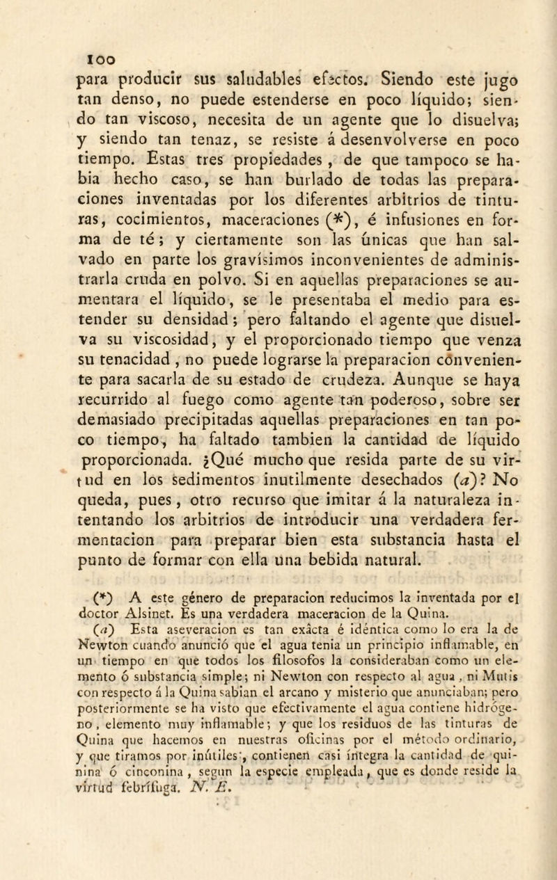 loo para producir sus saludables efectos. Siendo este jugo tan denso, no puede estenderse en poco líquido; sien¬ do tan viscoso, necesita de un agente que lo disuelva; y siendo tan tenaz, se resiste á desenvolverse en poco tiempo. Estas tres propiedades , de que tampoco se ha¬ bía hecho caso, se han burlado de todas las prepara¬ ciones inventadas por los diferentes arbitrios de tintu¬ ras, cocimientos, maceraciones (*'), é infusiones en for¬ ma de té; y ciertamente son las únicas que han sal¬ vado en parte los gravísimos inconvenientes de adminis¬ trarla cruda en polvo. Si en aquellas preparaciones se au¬ mentara el líquido, se le presentaba el medio para es- tender su densidad; pero faltando el agente que disuel¬ va su viscosidad, y el proporcionado tiempo que venza su tenacidad , no puede lograrse la preparación cónvenien- te para sacarla de su estado de crudeza. Aunque se haya recurrido al fuego como agente tan poderoso, sobre ser demasiado precipitadas aquellas preparaciones en tan po¬ co tiempo, ha faltado también la cantidad de líquido proporcionada. ¿Qué mucho que resida parte de su vir¬ tud en los sedimentos inútilmente desechados (a)? No queda, pues, otro recurso que imitar á la naturaleza in¬ tentando los arbitrios de introducir una verdadera fer¬ mentación para preparar bien esta substancia hasta el punto de formar con ella una bebida natural. (♦) A este género de preparación reducimos la Inventada por el doctor Alslnet. Es una verdadera maceracion de la Quina. (el) Esta aseveración es tan exacta é Idéntica como lo era la de Newton cuando anunció que el agua tenia un principio inflamable, en un tiempo en que todos los filósofos la consideraban como un ele¬ mento ó substancia simple; ni Newton con respecto al agua, ni Mutis con respecto á la Quina sabían el arcano y misterio que anunciaban; pero posteriormente se ha visto que efectivamente el agua contiene hidróge¬ no , elemento muy inflamable; y que los residuos de las tinturas de Quina que hacemos en nuestras oficinas por el método ordinario, y que tiramos por inútiles', contienen casi íntegra la cantidad de qui¬ nina ó cinconina, según la especie empleada, que es donde reside la virtud febrífuga. N. E. ‘