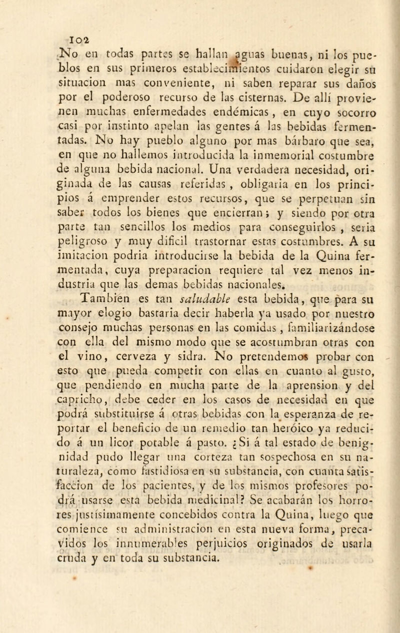 _No en todas partes se hallan agnas buenas, ni los pue¬ blos en sus primeros establecimientos cuidaron elegir su situación mas conveniente, ni saben reparar sus daños por el poderoso recurso de las cisternas. De allí provie¬ nen muchas enfermedades endémicas , en cuyo socorro casi por instinto apelan las gentes á las bebidas fermen¬ tadas. No hay pueblo alguno por mas bárbaro que sea, en que no hallemos introducida la inmemorial costumbre de alguna bebida nacional. Una verdadera necesidad, ori- gimida de las causas referidas , obligaria en los princi¬ pios á emprender estos recursos, que se perpetúan sin saber todos los bienes que encierran; y siendo por otra parte tan sencillos los medios para conseguirlos , seria peligroso y muy difícil trastornar estas costumbres. A su imitación podria introducirse la bebida de la Quina fer¬ mentada, cuya preparación requiere tal vez menos in¬ dustria que las demas bebidas nacionales. También es tan saluílable esta bebida, que para su mayor elogio bastaria decir haberla ya usado por nuestro consejo muchas personas en las comidas , fíimiliarizándose con ella del mismo modo que se acostumbran otras con el vino, cerveza y sidra. No pretendemos probar con esto que pueda competir con ellas en cuanto al gusto, que pendiendo en mucha parte de la aprensión y del capricho, debe ceder en los casos de necesidad en que podrá substituirse á otras bebidas con la^esperanza de re¬ portar el benefício de un remedio tan heroico ya reduci¬ do á un licor potable á pasto. ¿Si á tal estado de benig¬ nidad pudo llegar una corteza tan sospechosa en su na¬ turaleza, como íastidiosaen su substancia, con cuantasatis- fítccion de los pacientes, y de los mismos profesores po¬ drá usarse esta bebida medicinal? Se acabarán los horro¬ res jusíísimamente concebidos contra la Quina, luego que comience su administración en esta nueva forma, preca¬ vidos los innumerables perjuicios originados de usarla cruda y en toda su substancia.
