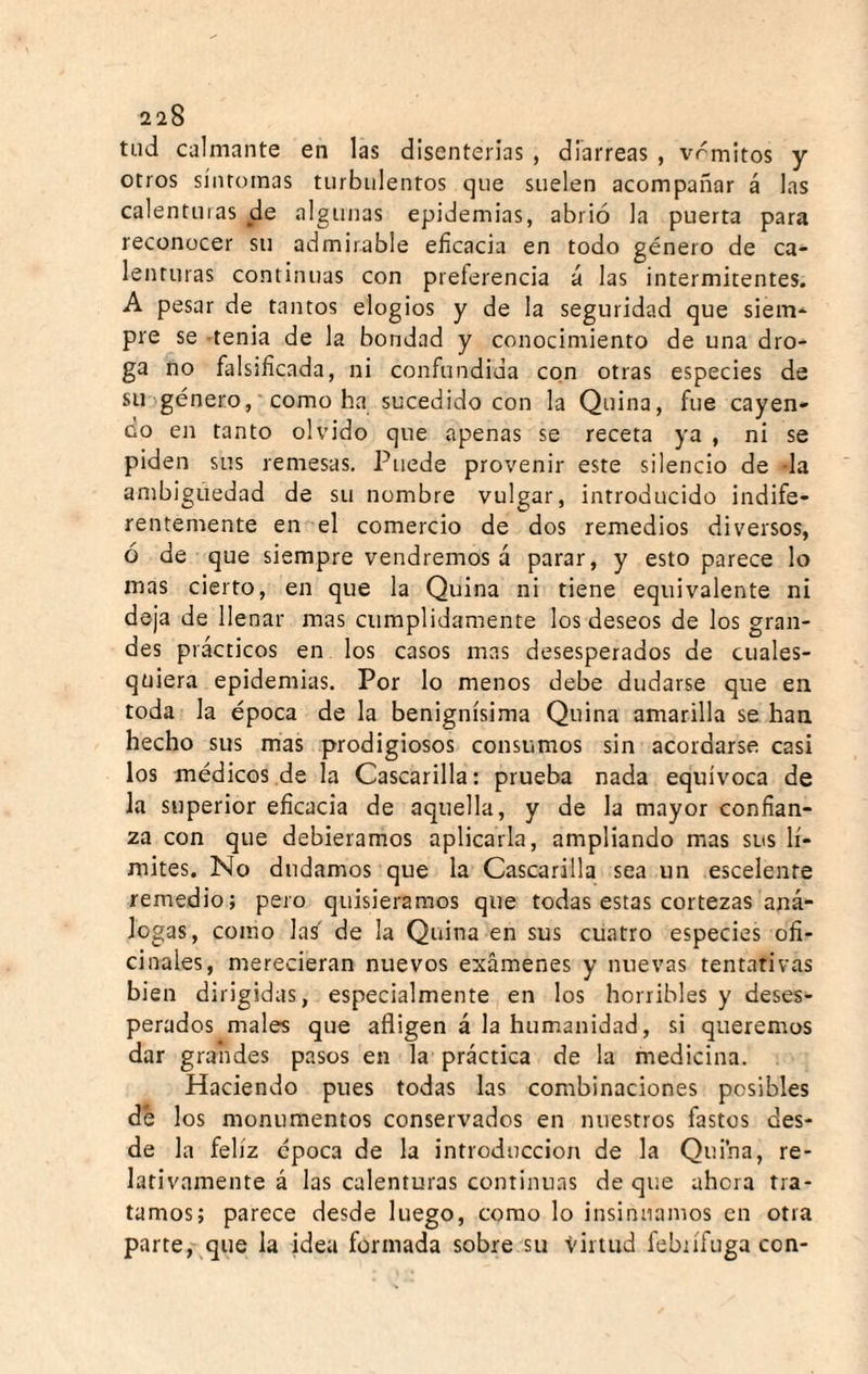 tiid calmante en las disenterias , diarreas , vrmitos y otros síntomas turbulentos que suelen acompañar á las calentuias de algunas epidemias, abrió la puerta para reconocer su admirable eficacia en todo género de ca¬ lenturas continuas con preferencia á las intermitentes. A pesar de tantos elogios y de la seguridad que siem¬ pre se -tenia de la bondad y conocimiento de una dro¬ ga no falsificada, ni confundida con otras especies de su género, como ha sucedido con la Quina, fue cayen¬ do en tanto olvido que apenas se receta ya , ni se piden sus remesas. Puede provenir este silencio de -la ambigüedad de su nombre vulgar, introducido indife¬ rentemente en el comercio de dos remedios diversos, ó de que siempre vendremos á parar, y esto parece lo mas cierto, en que la Quina ni tiene equivalente ni deja de llenar mas cumplidamente los deseos de los gran¬ des prácticos en los casos mas desesperados de cuales¬ quiera epidemias. Por lo menos debe dudarse que en toda la época de la benignísima Quina amarilla se han hecho sus mas prodigiosos consumos sin acordarse casi los médicos de la Cascarilla: prueba nada equívoca de la superior eficacia de aquella, y de la mayor confian¬ za con que debiéramos aplicarla, ampliando mas sus lí¬ mites. No dudamos que la Cascarilla sea un escelente remedio; pero quisiéramos que todas estas cortezas anᬠlogas, como las' de la Quina en sus cuatro especies ofi¬ cinales, merecieran nuevos exámenes y nuevas tentativas bien dirigidas, especialmente en los horribles y deses¬ perados males que afligen á la humanidad, si queremos dar grandes pasos en la práctica de la medicina. . Haciendo pues todas las combinaciones posibles de los monumentos conservados en nuestros fastos des¬ de la feliz época de la introducción de la Quina, re¬ lativamente á las calenturas continuas de que ahora tra¬ tamos; parece desde luego, como lo insinuamos en otra parte, que la idea formada sobre su virtud febrífuga con-