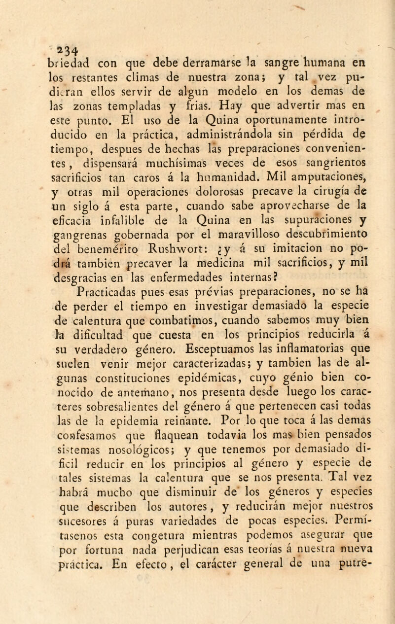 -234 briedad con que debe derramarse h sangre humana en los restantes climas de nuestra zona; y tal vez pu¬ dieran ellos servir de algún modelo en los demas de las zonas templadas y frias. Hay que advertir mas en este punto. El uso de la Quina oportunamente intro¬ ducido en la práctica, administrándola sin pérdida de tiempo, después de hechas las preparaciones convenien¬ tes , dispensará muchísimas veces de esos sangrientos sacrificios tan caros á la humanidad. Mil amputaciones, y otras mil operaciones dolorosas precave la cirugía de un siglo á esta parte, cuando sabe aprovecharse de la eficacia infalible de la Quina en las supuraciones y gangrenas gobernada por el maravilloso descubrimiento del benemérito Rushwort: ¿y á su imitación no po¬ drá también precaver la medicina mil sacrificios, y mil desgracias en las enfermedades internas? Practicadas pues esas prévias preparaciones, no se ha de perder el tiempo en investigar demasiado la especie de calentura que combatimos, cuando sabemos muy bien l*a dificultad que cuesta en los principios reducirla á su verdadero género. Esceptuamos las inflamatorias que suelen venir mejor caracterizadas; y también las de al¬ gunas constituciones epidémicas, cuyo génio bien co¬ nocido de anterhano, nos presenta desde luego los carac¬ teres sobresalientes del género á que pertenecen casi todas las de la epidemia reinante. Por lo que toca á las demas confesamos que flaquean todavía los mas bien pensados sistemas nosológicos; y que tenemos por demasiado di- ficil reducir en los principios al género y especie de tales sistemas la calentura que se nos presenta. Tal vez habrá mucho que disminuir de' los géneros y especies que describen los autores, y reducirán mejor nuestros sucesores á puras variedades de pocas especies. Permí¬ tasenos esta congetura mientras podemos asegurar que por fortuna nada perjudican esas teorías á nuestra nueva practica. En efecto, el carácter general de una putré-