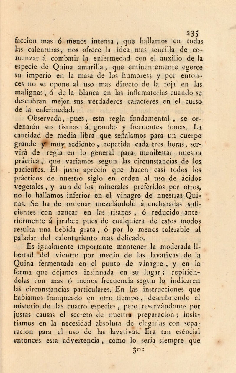 r . . . facción mas ó menos Intensa , que hallamos en todas las calenturas, nos ofrece la idea mas sencilla de co¬ menzar á combatir la enfermedad con el auxilio de la especie de Quina amarilla , que eminentemente egerce su imperio en la masa de los humores; y por enton¬ ces no se opone al uso mas directo de la roja en las malignas, ó déla blanca en las inflamatorias cuando se descubran mejor sus verdaderos caracteres en el curso de la enfermedad. Observada, pues, esta regla fundamental , se or¬ denarán sus tisanas á. grandes y frecuentes tomas. La cantidad de media libra que señalamos para un cuerpo grande muy sediento, repetida cada tres horas, ser¬ virá de regla en lo general para manifestar nuestra práctica, que variamos según las circunstancias de los pacientes. El justo aprecio que hacen casi todos los prácticos de nuestro siglo en orden al uso de ácidos vegetales, y aun de los minerales preferidos por otros, no lo hallamos inferior en el vinagre de nuestras Qui¬ nas. Se ha de ordenar mezclándolo á cucharadas sufi¬ cientes con azúcar en las tisanas , ó reducido ante¬ riormente á jarabe: pues de cualquiera de estos modos resulta una bebida grata, ó por lo menos tolerable al paladar del calenturiento mas delicado. Es igualmente importante mantener la moderada li¬ bertad del vientre por medio de las lavativas de la Quina fermentada en el punto de vinagre , y en la forma que dejamos insinuada en su lugar ; repitién¬ dolas con mas ó menos frecuencia según lo indicaren las circunstancias particulares. En las instrucciones que habiamos franqueado en otro tiempo , descubriendo el misterio de las cuatro especies, pero reservándonos por justas causas el secreto de nuestra preparación ; insis¬ tíamos en la necesidad absoluta de elegirlas etm sepa¬ ración para el uso de las lavativas. Era tan eséncial entonces esta advertencia, como lo seria siempre que 30: