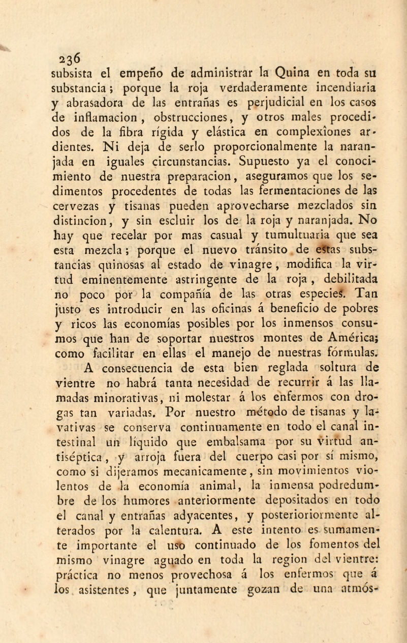 subsista el empeño de administrar la Quina en toda su substancia; porque la roja verdaderamente incendiaria y abrasadora de las entrañas es perjudicial en los casos de inflamación, obstrucciones, y otros males procedí* dos de la fibra rígida y elástica en complexiones ar¬ dientes. Ni deja de serlo proporcionalmente la naran¬ jada en iguales circunstancias. Supuesto ya el conoci¬ miento de nuestra preparación, aseguramos que los se¬ dimentos procedentes de todas las fermentaciones de las cervezas y tisanas pueden aprovecharse mezclados sin distinción, y sin escluir los de la roja y naranjada. No hay que recelar por mas casual y tumultuaria que sea esta mezcla; porque el nuevo tránsito. de e?tas subs¬ tancias quinosas al estado de vinagre , modifica la vir¬ tud eminentemente astringente de la roja, debilitada no poco por la compañía de las otras especies. Tan justo es introducir en las oficinas á beneficio de pobres y ricos las economías posibles por los inmensos consu¬ mos que han de soportar nuestros montes de América; como facilitar en ellas el manejo de nuestras fórmulas. A consecuencia de esta bien reglada soltura de vientre no habrá tanta necesidad de recurrir á las lla¬ madas minorativas, ni molestar á los enfermos con dro¬ gas tan variadas. Por nuestro m-étodo de tisanas y la¬ vativas se conserva continuamente en todo el canal in¬ testinal un líquido que embalsama por su virtud an¬ tiséptica , y arroja fuera del cuerpo casi por sí mismo, como si dijéramos mecánicamente, sin movimientos vio¬ lentos de la economía animal, la inmensa podredum¬ bre de los humores anteriormente depositados en todo el canal y entrañas adyacentes, y posterioriormentc al¬ terados por la calentura. A este intento es sumamen¬ te importante el uso continuado de los fomentos del mismo vinagre aguado en toda la región del vientre: práctica no menos provechosa á los enfermos que á los asistentes, que juntamente gozan de una atmós-