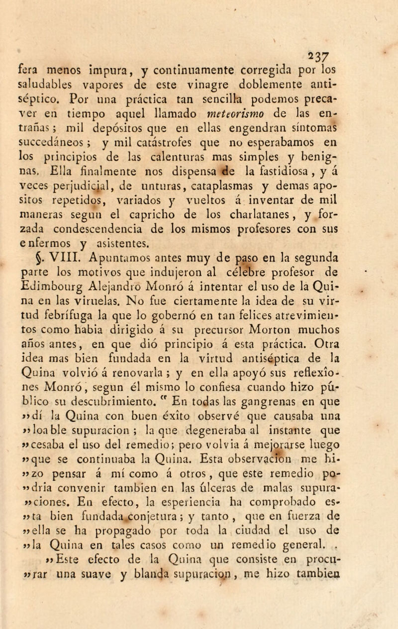 fera menos impura, y continuamente corregida por los saludables vapores de este vinagre doblemente anti¬ séptico. Por una práctica tan sencilla podemos preca¬ ver en tiempo aquel llamado meteorismo de las en¬ trañas ; mil depósitos que en ellas engendran síntomas succedáneos ; y mil catástrofes que no esperábamos en los principios de las calenturas mas simples y benig¬ nas, Ella finalmente nos dispensa de la fastidiosa , y á veces perjudicial, de unturas, cataplasmas y demas apo¬ sitos repetidos, variados y vueltos á inventar de mil maneras según el capricho de los charlatanes, y for¬ zada condescendencia de los mismos profesores con sus enfermos y asistentes. §. VIII. Apuntamos antes muy de paso en la segunda parte los motivos que indujeron al céle*bre profesor de Edimbourg Alejandro Monró á intentar el uso de la Qui¬ na en las viruelas. No fue ciertamente la idea de su vir¬ tud febrífuga la que lo gobernó en tan felices atrevimien¬ tos como habia dirigido á su precursor Morton muchos años antes, en que dió principio á esta práctica. Otra idea mas bien fundada en la virtud antiséptica de la Quina volvió á renovarla ; y en ella apoyó sus reflexio¬ nes Monró, según él mismo lo confiesa cuando hizo pú¬ blico su descubrimiento. En todas las gangrenas en que »»dí la Quina con buen éxito observé que causaba una loa ble supuración ; laque degeneraba al instante que »cesaba el uso del remedio; pero volvia á mejorarse luego >5que se continuaba la Quina. Esta observación me hi- »2o pensar á mí como á otros, que este remedio po¬ ndría convenir también en las úlceras de malas supura- aciones. En efecto, la esperiencia ha comprobado es- »ta bien fundada,.conjetura; y tanto, que en fuerza de »ella se ha propagado por toda la ciudad el uso de vía Quina en tales casos corno un remedio general. . vEste efecto de la Quina que consiste en procii- vrar una suave y blanda supuracio;i, me hizo también