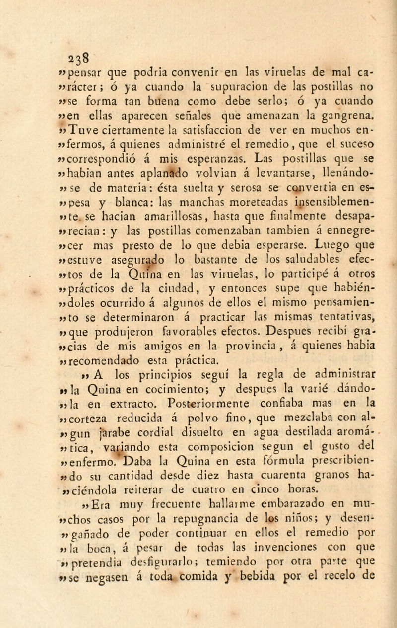 pensar que podría convenir en las viruelas de mal ca- »>rácter; ó ya cuando la supuración de las postillas no »se forma tan buena como debe serlo; ó ya cuando »en ellas aparecen señales que amenazan la gangrena. »Tuve ciertamente la satisfacción de ver en muchos en- «fermos, á quienes administré el remedio, que el suceso «correspondió á mis esperanzas. Las postillas que se «habían antes aplanado volvían á levantarse, llenándo- «se de materia: ésta suelta y serosa se convertia en es- «pesa y blanca: las manchas moreteadas insensiblemen- «te.se hacian amarillosas, hasta que finalmente desapa- «recian: y las postillas comenzaban también á ennegre- «cer mas presto de lo que debia esperarse. Luego que «estuve asegurado lo bastante de los saludables efec- «tos de la Quina en las vituelas, lo participé á otros «prácticos de la ciudad, y entonces supe que habién- «düles ocurrido á algunos de ellos el mismo pensamien- «to se determinaron á practicar las mismas tentativas, «que produjeron favorables efectos. Después recibí gra- «cias de mis amigos en la provincia , á quienes habia «recomendado esta práctica. « A los principios seguí la regla de administrar »»la Quina en cocimiento; y después la varié dando- »jla en extracto. Posteriormente confiaba mas en la «corteza reducida á polvo fino, que mezclaba con al- «gun j'arabe cordial disuelto en agua destilada aromá- «tica, variando esta composición según el gusto del «enfermo. Daba la Quina en esta fórmula prescribien* «do su cantidad desde diez hasta cuarenta granos ha- «cié ndola reiterar de cuatro en cinco horas. «Era mtiy frecuente hallar me embarazado en mu- «chos casos por la repugnancia de los niños; y desen- «gañado de poder continuar en ellos el remedio por «la boca, á pesar de todas las invenciones con que «pretendía desfigurarlo; temiendo por otra pane que «se negasen á toda comida y bebida por el recelo de