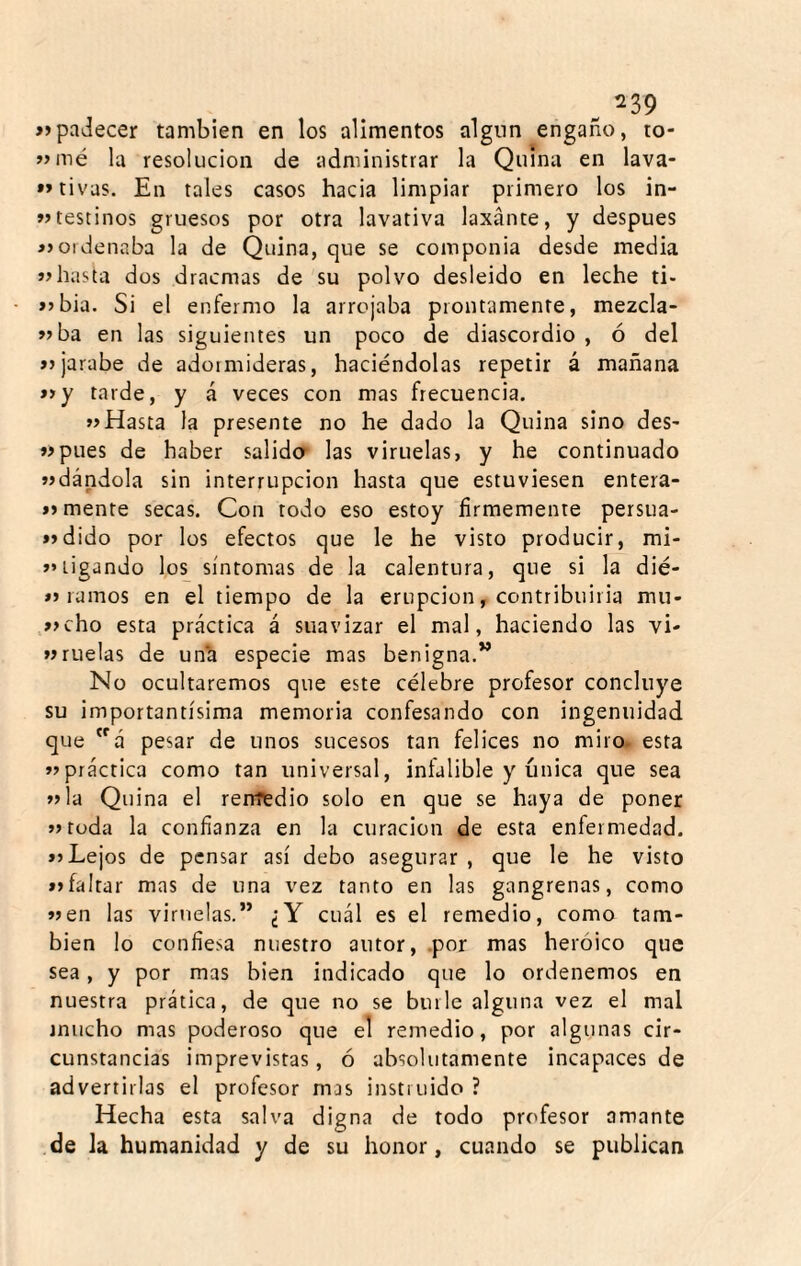 »padecer también en los alimentos algnn engaño, to- »mé la resolución de administrar la Quina en lava- »»tivas. En tales casos hacia limpiar primero los in- íJtestinos gruesos por otra lavativa laxante, y después »ordenaba la de Quina, que se componía desde media hasta dos dracnias de su polvo desleído en leche ti- >>bia. Si el enfermo la arrojaba prontamente, mezcla- »ba en las siguientes un poco de diascordio , ó del jarabe de adormideras, haciéndolas repetir á mañana »y tarde, y á veces con mas frecuencia. »Hasta la presente no he dado la Quina sino des- íípues de haber salida las viruelas, y he continuado «dándola sin interrupción hasta que estuviesen entera- í> mente secas. Con todo eso estoy firmemente persua- »>dido por los efectos que le he visto producir, mi- >»ligando los síntomas de la calentura, que si la dié- ramos en el tiempo de la erupción, contribuirla mu- «cho esta práctica á suavizar el mal, haciendo las vi- «nielas de unh especie mas benigna.” No ocultaremos que este célebre profesor concluye su importantísima memoria confesando con ingenuidad que á pesar de unos sucesos tan felices no miro- esta «práctica como tan universal, infalible y única que sea «la Quina el remedio solo en que se haya de poner «toda la confianza en la curación de esta enfermedad. >5 Lejos de pensar así debo asegurar , que le he visto »>faltar mas de una vez tanto en las gangrenas, como «en las viruelas.” ¿Y cuál es el remedio, como tam¬ bién lo confiesa nuestro autor, .por mas heroico que sea, y por mas bien indicado que lo ordenemos en nuestra prática, de que no se burle alguna vez el mal mucho mas poderoso que el remedio, por algunas cir¬ cunstancias imprevistas, ó absolutamente incapaces de advertirlas el profesor mas instruido ? Hecha esta salva digna de todo profesor amante de la humanidad y de su honor, cuando se publican