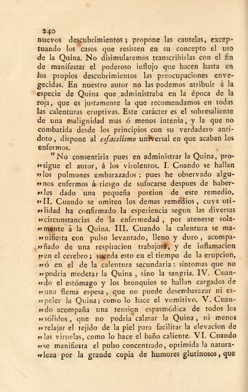 nuevos descubrimientos; propone las cautelas, excep¬ tuando los casos que resisten en su concepto el uso de la Quina. No disimularemos transcribiilas con el fin de manifestar el poderoso influjo que hacen hasta en los propios descubrimientos las preocupaciones enve- gecidas. En nuestro autor no las podemos atribuir á la especie de Quina que administraba en la época de la roja, que es justamente la que recomendamos en todas las calenturas eruptivas. Este carácter es el sobresaliente de una malignidad mas ó menos intensa, y la que no combatida desde los principios con su verdadero antí¬ doto, dispone al esfacelismo universal en que acaban los enfermos. No consentirla pues en administrar la Quina, pro- »>sigue el autor, á los virolentos. I. Cuando se hallan »>los pulmones embarazados : pues he observado algu- »>nos enfermos á riesgo de sufocarse después de haber- »»Ies dado una pequeña porción de este remedio. »>II. Cuando se omiten los demas remedios, cuya uti- »>lidad ha confirmado la espeiiencia según las diversas circunstancias de la enfermedad , por atenerse sola- ».»mente a la Quina. III. Cuando la calentura se ma- wnifiesta con pulso levantado, lleno y duro, acompa- liado de una respiración trabajosíl, y de inflamación wen el cerebro; suceda esto en el tiempo de la erupción, »>ó en el de la calentura secundaria: síntomas que no »>podr¡a moderar la Quina , sino la sangria. IV. Cuan- wdo el estómago y los bronquios se hallan cargados de »una flema espesa, que no puede desembarazar ni es- «peler la Quina; como lo hace el vomitivo. V. Cuan- »»do acompaña una tensión espasmódica de todos los »sólidos, que no podria calmar la Quina, ni menos »»relajar el tejido de la piel para facilitar la elevación de »las viruelas, como lo hace el baño caliente. VI. Cuando »>se manifiesta el pulso concentrado, oprimida la natura- fi leza por la grande copia de humores glutinosos, que