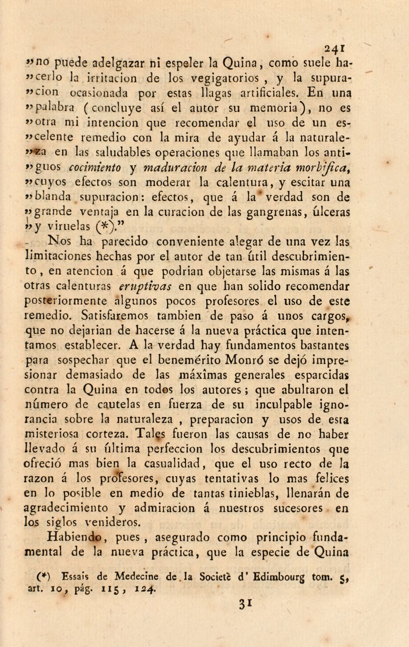 ffno puede adelgazar ni espeler la Quina, como suele ha- «cerlo la initaciun de los vegigatorios , y la siipura- »>cion ocasionada por estas llagas artificiales. En una palabra (concluye así el autor su memoria), no es »>otia mi intención que recomendar el uso de un es- »>celente remedio con la mira de ayudar á la naturale- »>«a en las saludables operaciones que llamaban los anti- »>guos cocimiento y maduración de la materia morhijica^ »cuyos efectos son moderar la calentura, y escitar una blanda supuración: efectos, que á la‘verdad son de grande ventaja en la curación de las gangrenas, úlceras »>y viruelas Nos ha parecido conveniente alegar de una vez las limitaciones hechas por el autor de tan útil descubrimien¬ to , en atención á que podrian objetarse las mismas á las otras calenturas eruptivas en que han solido recomendar posteriormente algunos pocos profesores el uso de este remedio. Satisfaremos también de paso á unos cargos, que no dejarían de hacerse á la nueva práctica que inten¬ tamos establecer, A la verdad hay fundamentos bastantes para sospechar que el benemérito Monró se dejó impre¬ sionar demasiado de las máximas generales esparcidas contra la Quina en todos los autores; que abultaron el número de cautelas en fuerza de su inculpable igno¬ rancia sobre la naturaleza , preparación y usos de esta misteriosa corteza. Tal^s fueron las causas de no haber llevado á su última perfección los descubrimientos que ofreció mas bien la casualidad, que el uso recto de la razón á los proTesores, cuyas tentativas lo mas felices en lo po'.ible en medio de tantas tinieblas, llenarán de agradecimiento y admiración á nuestros sucesores en los siglos venideros. O Habiendo, pues, asegurado como principio funda¬ mental de la nueva práctica, que la especie de Quina (♦) Essais de Medecine de.la Societc d’ Edimbourg tom. 5, axt. 10, pág. 115, 124. 31
