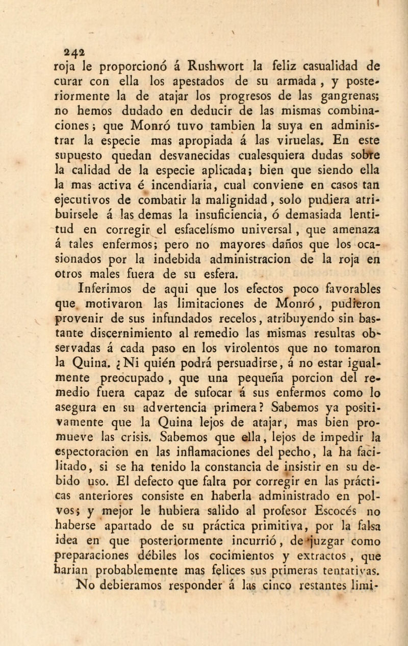 roja le proporcionó á Rushwort la feliz casualidad de curar con ella los apestados de su armada , y poste¬ riormente la de atajar los progresos de las gangrenas; no hemos dudado en deducir de las mismas combina¬ ciones ; que Monró tuvo también la suya en adminis¬ trar la especie mas apropiada á las viruelas. En este supuesto quedan desvanecidas cualesquiera dudas sobre la calidad de la especie aplicada; bien que siendo ella la mas activa é incendiaria, cual conviene en casos tan ejecutivos de combatir la malignidad, solo pudiera atri¬ buírsele á las demas la insuficiencia, ó demasiada lenti¬ tud en corregir el esfacelísmo universal , que amenaza á tales enfermos; pero no mayores daños que los oca¬ sionados por la indebida administración de la roja en otros males fuera de su esfera. Inferimos de aqui que los efectos poco favorables que motivaron las limitaciones de Monró, pudieron provenir de sus infundados recelos, atribuyendo sin bas¬ tante discernimiento al remedio las mismas resultas ob¬ servadas á cada paso en los virolentos que no tomaron la Quina. ¿Ni quién podrá persuadirse, á no estar igual¬ mente preocupado , que una pequeña porción del re¬ medio fuera capaz de sufocar á sus enfermos como lo asegura en su advertencia primera? Sabemos ya positi¬ vamente que la Quina lejos de atajar, mas bien pro¬ mueve las crisis. Sabemos que ella, lejos de impedir la espectoracion en las inflamaciones del pecho, la ha faci¬ litado, si se ha tenido la constancia de insistir en su de¬ bido uso. El defecto que falta por corregir en las prácti¬ cas anteriores consiste en haberla administrado en pol¬ vos; y mejor le hubiera salido al profesor Escocés no haberse apartado de su práctica primitiva, por la falsa idea en que posteriormente incurrió, de ‘juzgar como preparaciones débiles los cocimientos y extractos , que harian probablemente mas felices sus primeras tentativas. No debiéramos responder á las cinco restantes limi-