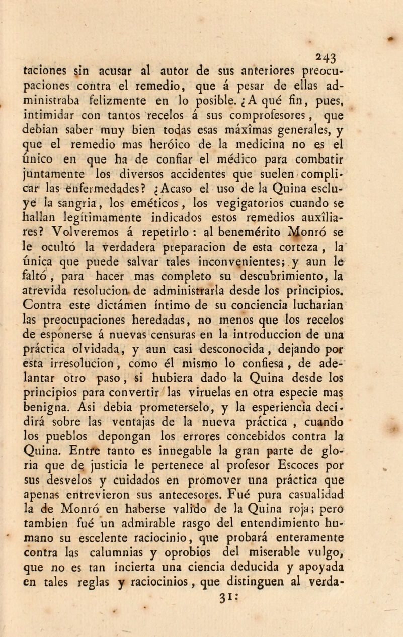 taciones sin acusar al autor de sus anteriores preocu¬ paciones contra el remedio, que á pesar de ellas ad¬ ministraba felizmente en lo posible. ¿A qué fin, pues, intimidar con tantos recelos á sus comprofesores, que debian saber muy bien todas esas máximas generales, y que el remedio mas heroico de la medicina no es el único en que ha de confiar el médico para combatir Juntamente los diversos accidentes que suelen compli¬ car las enfermedades? ¿Acaso el uso de la Quina esclu- ye la sangria, los eméticos, los vegigatorios cuando se hallan legítimamente indicados estos remedios auxilia¬ res? Volveremos á repetirlo : al benemérito j^^onró se le ocultó la verdadera preparación de esta corteza , la única que puede salvar tales inconvenientes; y aun le faltó , para hacer mas completo su descubrimiento, la atrevida resolución, de administrarla desde los principios. Contra este dictámen íntimo de su conciencia lucharian las preocupaciones heredadas, no menos que los recelos de esponerse á nuevas censuras en la introducción de una práctica olvidada, y aun casi desconocida, dejando por esta irresolución, como él mismo lo confiesa , de ade¬ lantar otro paso, si hubiera dado la Quina desde los principios para convertir las viruelas en otra especie mas benigna. Asi debia prometérselo, y la esperiencia deci¬ dirá sobre las ventajas de la nueva práctica , cuando los pueblos depongan los errores concebidos contra la Quina. Entre tanto es innegable la gran parte de glo¬ ria que de justicia le pertenece al profesor Escoces por sus desvelos y cuidados en promover una práctica que apenas entrevieron sus antecesores. Fué pura casualidad la de Monró en haberse valido de la Quina roja; pero también fué un admirable rasgo del entendimiento hu¬ mano su escelente raciocinio, que probará enteramente contra las calumnias y oprobios del miserable vulgo, que no es tan incierta una ciencia deducida y apoyada en tales reglas y raciocinios, que distinguen al verda- 31*