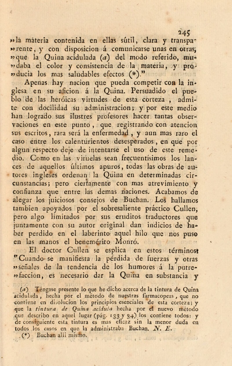 24$ »»Ia máteria contenida en ellas sutil, clara y transpa' rente, y con disposición á comunicarse unas en otras, «que la Quina acidulada (a) del modo referido, mu-» «daba el color y consistencia de la , materia, .y pro,- «ducia los mas saludables efectos (*)•” Apenas hay nación que pueda competir con la in¬ glesa en su afición á la Quina. Persuadido el pue¬ blo de las heroicas virtudes de esta corteza , admi¬ te con docilidad su administración; y por este medio han logrado sus ilustres profesores hacer tantas obser¬ vaciones en este punto , que registrando con atención sus escritos, rara será la enfermedad , y aun mas raro el caso entre los calenturientos desesperados, en que por algún respecto deje de intentarse el uso de este reme¬ dio. Como en las viruelas sean frecuentísimos los lan¬ ces de aquellos últimos apuros, todas las obras de au¬ tores ingles’es ordenan la Quina en determinadas cir¬ cunstancias; pero ciertamente con mas atrevimiento y confianza que entre las demas naciones. Acabamos de alegar los juiciosos consejos de Buchan. Los hallamos también apoyados por el sobresaliente práctico Cullen, pero algo limitados por sus eruditos traductores que juntamente con su autor original dan indicios de ha¬ ber perdido en el laberinto aquel hilo que nos puso en las manos el benemérito Monró. El doctor Cullen se esplica en estos términos! ‘''Cuando* se manifiesta la pérdida de fuerzas y otras «señales de la tendencia de los humores á la putre- «facción, es necesario dar la Quina en substancia y (a') Téngase presente lo que he dicho acerca de la tintura de Quina acidulada , hecha por el método de nuestras farmacopeas , que no contiene en diciolucion los principios esenciales de esta corteza; y que la tintura de Quina acidula hecha por el nuevo método que describo en aquel lugar (pág. >33X34) los contiene todos: y de consiguiente esta tintura es mas eficaz sin la menor duda eu todos los casos en que la administraba Buchan. N. E. Buchan allí mis:íio.