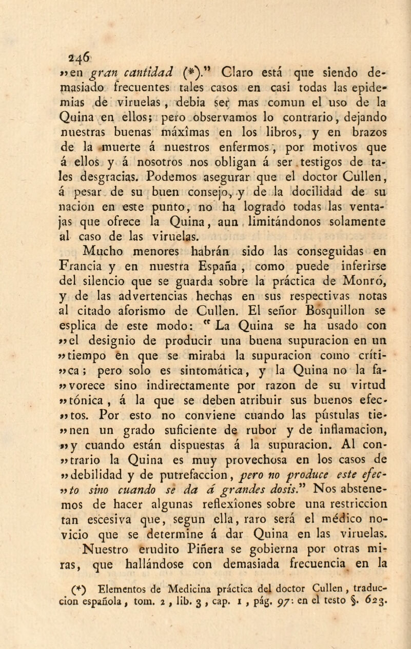 »jen gran cantidad (*).” Claro está que siendo de¬ masiado frecuentes tales casos en casi todas las epide¬ mias de viruelas, debia ser mas común el uso de la Quina en ellos; pero observamos lo contrario, dejando nuestras buenas máximas en los libros, y en brazos de la -muerte á nuestros enfermos , por motivos que á ellos y á nosotros nos obligan á ser.testigos de ta¬ les desgracias. Podemos asegurar que el doctor Cullen, á pesar de su buen consejo,, .y de la docilidad de su nación en este punto, no ha logrado todas las venta¬ jas que ofrece la Quina, aun limitándonos solamente al caso de las viruelas. Mucho menores habrán sido las conseguidas en Francia y en nuestra España , como puede inferirse del silencio que se guarda sobre la práctica de Monró, y de las advertencias hechas en sus respectivas notas al citado aforismo de Cullen. El señor Bósquillon se esplica de este modo: La Quina se ha usado con »el designio de producir una buena supuración en un «tiempo én que se miraba la supuración como críti- «ca ; pero solo es sintomática, y la Quina no la fa- «vorece sino indirectamente por razón de su virtud «tónica, á la que se deben atribuir sus buenos efec- »>tos. Por esto no conviene cuando las pústulas tie* «nen un grado suficiente de rubor y de inflamación, f»y cuando están dispuestas á la supuración. Al con- «trario la Quina es muy provechosa en los casos de «debilidad y de putrefacción, gtero no produce este ejec¬ uto sino cuando se da á grandes dosisV Nos abstene¬ mos de hacer algunas reflexiones sobre una restricción tan escesiva que, según ella, raro será el médico no¬ vicio que se determine á dar Quina en las viruelas. Nuestro erudito Piñera se gobierna por otras mi¬ ras, que hallándose con demasiada frecuencia en la (*) Elementos de Medicina práctica del doctor Cullen , traduc¬ ción española, tom. 2 , lib. 3 , cap. i , pág. 97; en el testo §. 623.