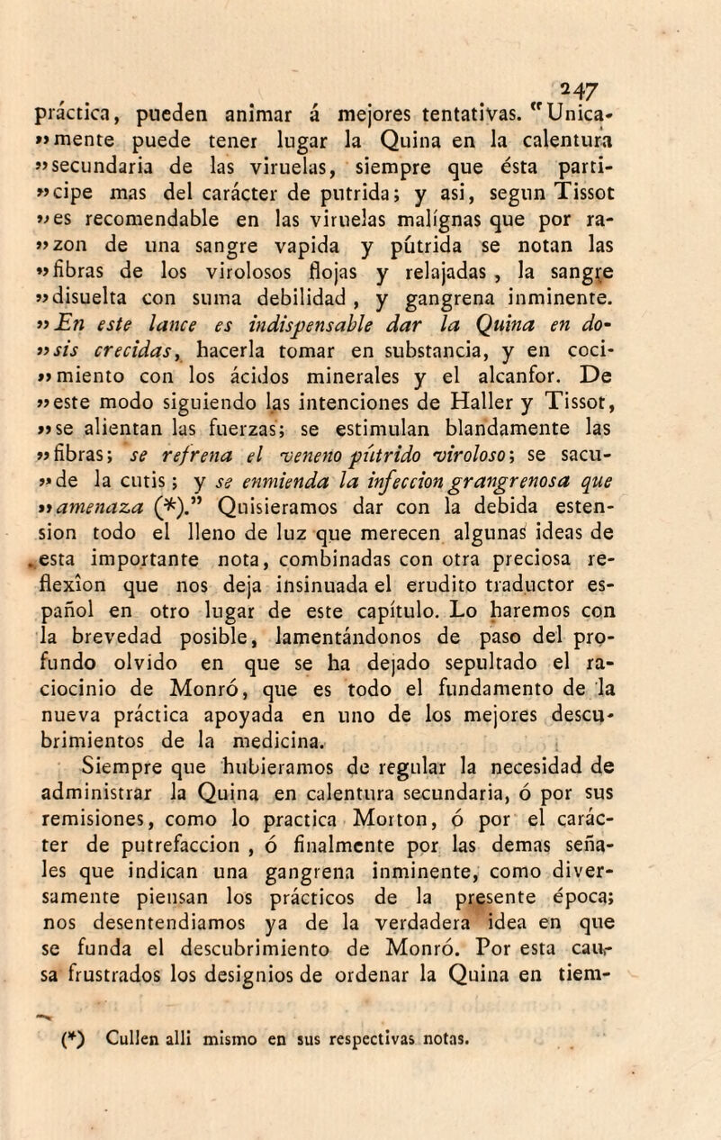 práctica, pueden animar á mejores tentativas. Unica- »> mente puede tener lugar la Quina en la calentura «secundaria de las viruelas, siempre que ésta parti- «cipe mas del carácter de pútrida; y asi, según Tissot «es recomendable en las viruelas malignas que por ra- «zon de una sangre vapida y pútrida se notan las «fibras de los virolosos flojas y relajadas , la sangre «disuelta con suma debilidad , y gangrena inminente. *iEn este lance es indispensable dar la Quina en do- a sis crecidas y hacerla tomar en substancia, y en coci- *> miento con los ácidos minerales y el alcanfor. De «este modo siguiendo las intenciones de Haller y Tissot, «se alientan las fuerzas; se estimulan blandamente las «fibras; se refrena el 'veneno pútrido 'virolosos se sacu- «de la cutis; y se enmienda la infección grangrenosa que nametiaza (^).” Quisiéramos dar con la debida osten¬ sión todo el lleno de luz que merecen alguna^ ideas de ..esta importante nota, combinadas con otra preciosa re¬ flexión que nos deja insinuada el erudito traductor es¬ pañol en otro lugar de este capítulo. Lo haremos con la brevedad posible, lamentándonos de paso del pro¬ fundo olvido en que se ha dejado sepultado el ra¬ ciocinio de Monró, que es todo el fundamento de la nueva práctica apoyada en uno de los mejores descu¬ brimientos de la medicina. Siempre que hubiéramos de regular la necesidad de administrar la Quina en calentura secundaria, ó por sus remisiones, como lo practica Morton, ó por el carác¬ ter de putrefacción , ó finalmente por las demas seña¬ les que indican una gangrena inminente, como diver¬ samente piensan los prácticos de la presente época; nos desentendíamos ya de la verdadera idea en que se funda el descubrimiento de Monró. Por esta cau¬ sa frustrados los designios de ordenar la Quina en tiem- Callen allí mismo en sus respectivas notas.