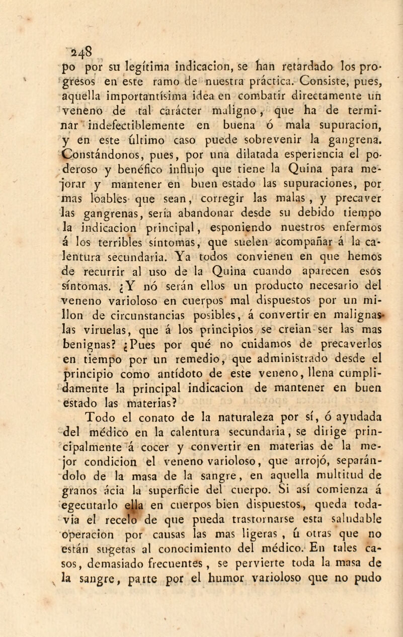 24S po por su legítima indicación, se han retardado los pro¬ gresos en este ramo de nuestra práctica. Consiste, pues, aquella importantísima idea en combatir directamente un veneno de tal carácter maligno, que ha de termi¬ nar'• indefectiblemente en buena ó mala supuración, y en este último caso puede sobrevenir la gangrena. Constándonos, pues, por una dilatada esperiencia el po¬ deroso y benéfico influjo que tiene la Quina para me¬ jorar y mantener en buen estado las supuraciones, por mas loables-que sean, corregir las malas, y precaver las gangrenas, sería abandonar desde su debido tiempo la indicación principal, esponiendo nuestros enfermos á los terribles síntomas, que suelen acompañar á la ca¬ lentura secundaria. Ya todos convienen en que hemos de recurrir al uso de la Quina cuando aparecen esos síntomas. ¿Y nó serán ellos un producto necesario del veneno varioloso en cuerpos mal dispuestos por un mi¬ llón de circunstancias posibles, á convertir en malignas- las viruelas, que á los principios se creian ser las mas benignas? ¿Pues por qué no cuidamos de precaverlos en tiempo por un remedio, que administrado desde el principio como antídoto de este veneno, llena cumpli¬ damente la principal indicación de mantener en buen estado las materias? Todo el conato de la naturaleza por sí, ó ayudada del médico en la calentura secundaria, se dirige prin¬ cipalmente á cocer y convertir en materias de la me¬ jor condición el veneno varioloso, que arrojó, separán¬ dolo de la masa de la sangre, en aquella multitud de granos ácia la superficie del cuerpo. Si así comienza á egecutarlo e^a en cuerpos bien dispuestos., queda toda¬ vía el recelo de que pueda trastornarse esta saludable operación por causas las mas ligeras , ú otras que no están su-getas al conocimiento del médico. En tales ca¬ sos, demasiado frecuentes, se pervierte toda la masa de la sangre, parte por el humor varioloso que no pudo