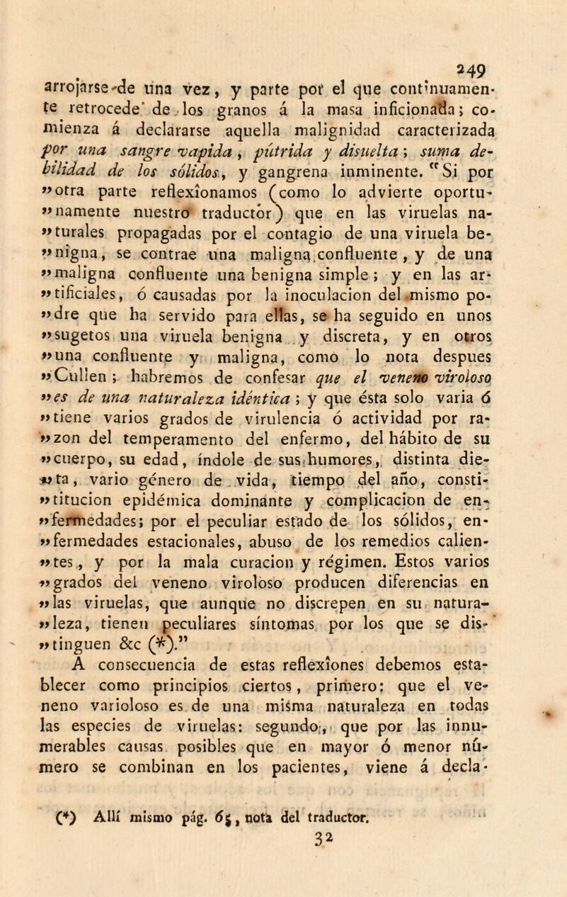 arrojnrse'de una vez, y parte por el que contúuianien- te retrocede* de. los granos á la masa inficionada; co¬ mienza á declararse aquella malignidad caracterizada for una sangre 'vapida, pútrida y disuelta ; suma de- bilidad de los sólidos, y gangrena inminente. Si por «otra parte reflexionamos (como lo advierte oportu- «namente nuestro traductor) que en las viruelas na- «turales propagadas por el contagio de una viruela be- «nigua, se contrae una malignít.confluente , y de una «maligna confluente una benigna simple ; y en las ar- «tificiales, ó causadas por la inoculación del .mismo po- «dre que ha servido para ellas, se ha seguido en unos «sugetos una viruela benigna y discreta, y en otros «una confluente y maligna, como lo nota después «Culien ; habremos de confesar que el 'veneno 'viroloso ti es de una naturaleza idéntica ; y que ésta solo varia 6 «tiene varios grados de virulencia ó actividad por ra- «zon del temperamento del enfermo, del hábito de su «cuerpo, su edad, índole de susthumores,. distinta die¬ nta, vario genero de vida, tiempo del año, consti- «titucion epidémica dominante y complicación de en- «fermedades; por el peculiar estado de los sólidos, en- «fermedades estacionales, abuso de los remedios calien- «tes, y por la mala curación y régimen. Estos varios Migrados del veneno viroloso producen diferencias en «las viruelas, que aunque no discrepen en su natura- wleza, tienen peculiares síntomas por los que se dis- »»tinguen &c (^).” A consecuencia de estas reflexiones debemos esta¬ blecer como principios ciertos, primero; que el ve¬ neno varioloso es de una miáma naturaleza en todas las especies de viruelas: segundo;,, que por las innu¬ merables causas posibles que en mayor ó menor nú¬ mero se combinan en los pacientes, viene á decía- (*) Allí mismo pág. éjjnota del traductor. •* 32