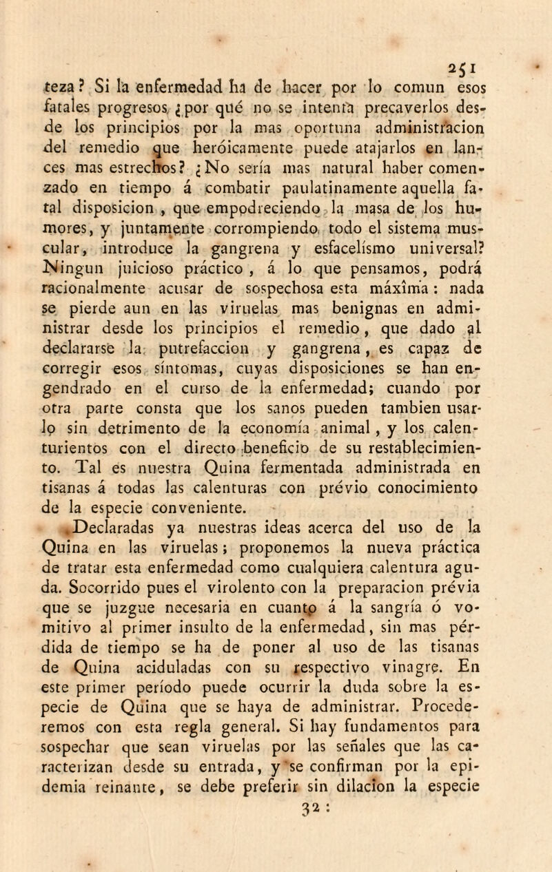 r. teza ? Si la enfermedad ha de hacer por lo común esos fatales progresos, ¿ por qué no se intenta precaverlos des¬ de los principios por la mas oportuna administi'acion del remedio que heroicamente puede atajarlos en lan¬ ces mas estrechos? ¿No sería mas natural haber comen¬ zado en tiempo á combatir paulatinamente aquella fa¬ tal disposición , que emppdreciendq3 la masa de los hu¬ mores, y juntam^ente corrompiendo todo el sistema mus¬ cular, introduce la gangrena y esfacelísmo universal? Ningún juicioso práctico , á lo que pensamos, podrá racionalmente acusar de sospechosa esta máxima; nada se pierde aun en las viruelas mas benignas en admi¬ nistrar desde los principios el remedio, que dado al declararse la: putrefacción y gangrena, es capaz de corregir esos síntomas, cuyas disposiciones se han en¬ gendrado en el curso de la enfermedad; cuando por otra parte consta que los sanos pueden también usar- Ip sin detrimento de la economía animal , y los calen¬ turientos con el directo beneficio de su restablecimien¬ to. Tal es nuestra Quina fermentada administrada en tisanas á todas las calenturas con previo conocimiento de la especie conveniente. ..Declaradas ya nuestras ideas acerca del uso de la Quina en las viruelas; proponemos la nueva práctica de tratar esta enfermedad como cualquiera calentura agu¬ da. Socorrido pues el virolento con la preparación previa que se juzgue necesaria en cuantp á la sangría ó vo¬ mitivo al primer insulto de la enfermedad, sin mas pér¬ dida de tiempo se ha de poner al uso de las tisanas de Quina aciduladas con su tespectivo vinagre. En este primer período puede ocurrir la duda sobre la es¬ pecie de Quina que se haya de administrar. Procede¬ remos con esta regla general. Si hay fundamentos para sospechar que sean viruelas por las señales que las ca¬ racterizan desde su entrada, y se confirman por la epi¬ demia reinante, se debe preferir sin dilación la especie 32: